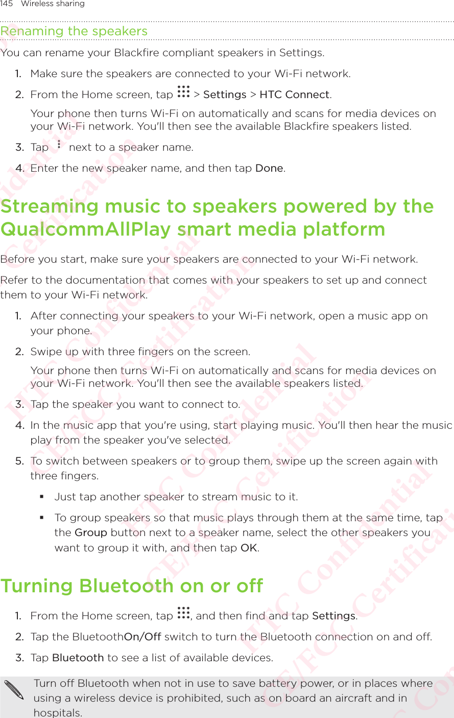 145 Wireless sharingRenaming the speakersYou can rename your Blackfire compliant speakers in Settings. 1.  Make sure the speakers are connected to your Wi-Fi network. 2.  From the Home screen, tap   &gt; Settings &gt; HTC Connect. Your phone then turns Wi-Fi on automatically and scans for media devices on your Wi-Fi network. You&apos;ll then see the available Blackfire speakers listed. 3.  Tap   next to a speaker name. 4.  Enter the new speaker name, and then tap Done. Streaming music to speakers powered by the QualcommAllPlay smart media platformBefore you start, make sure your speakers are connected to your Wi-Fi network. Refer to the documentation that comes with your speakers to set up and connect them to your Wi-Fi network. 1.  After connecting your speakers to your Wi-Fi network, open a music app on your phone. 2.  Swipe up with three fingers on the screen. Your phone then turns Wi-Fi on automatically and scans for media devices on your Wi-Fi network. You&apos;ll then see the available speakers listed. 3.  Tap the speaker you want to connect to. 4.  In the music app that you&apos;re using, start playing music. You&apos;ll then hear the music play from the speaker you&apos;ve selected. 5.  To switch between speakers or to group them, swipe up the screen again with three fingers.  Just tap another speaker to stream music to it.  To group speakers so that music plays through them at the same time, tap the Group button next to a speaker name, select the other speakers you want to group it with, and then tap OK. Turning Bluetooth on or off1.  From the Home screen, tap  , and then find and tap Settings. 2.  Tap the BluetoothOn/Off switch to turn the Bluetooth connection on and off. 3.  Tap Bluetooth to see a list of available devices. Turn off Bluetooth when not in use to save battery power, or in places where using a wireless device is prohibited, such as on board an aircraft and in hospitals. HTC Confidential  CE/FCC Certification  HTC Confidential  CE/FCC Certification  HTC Confidential  CE/FCC Certification  HTC Confidential  CE/FCC Certification  HTC Confidential  CE/FCC Certification  HTC Confidential  CE/FCC Certification 