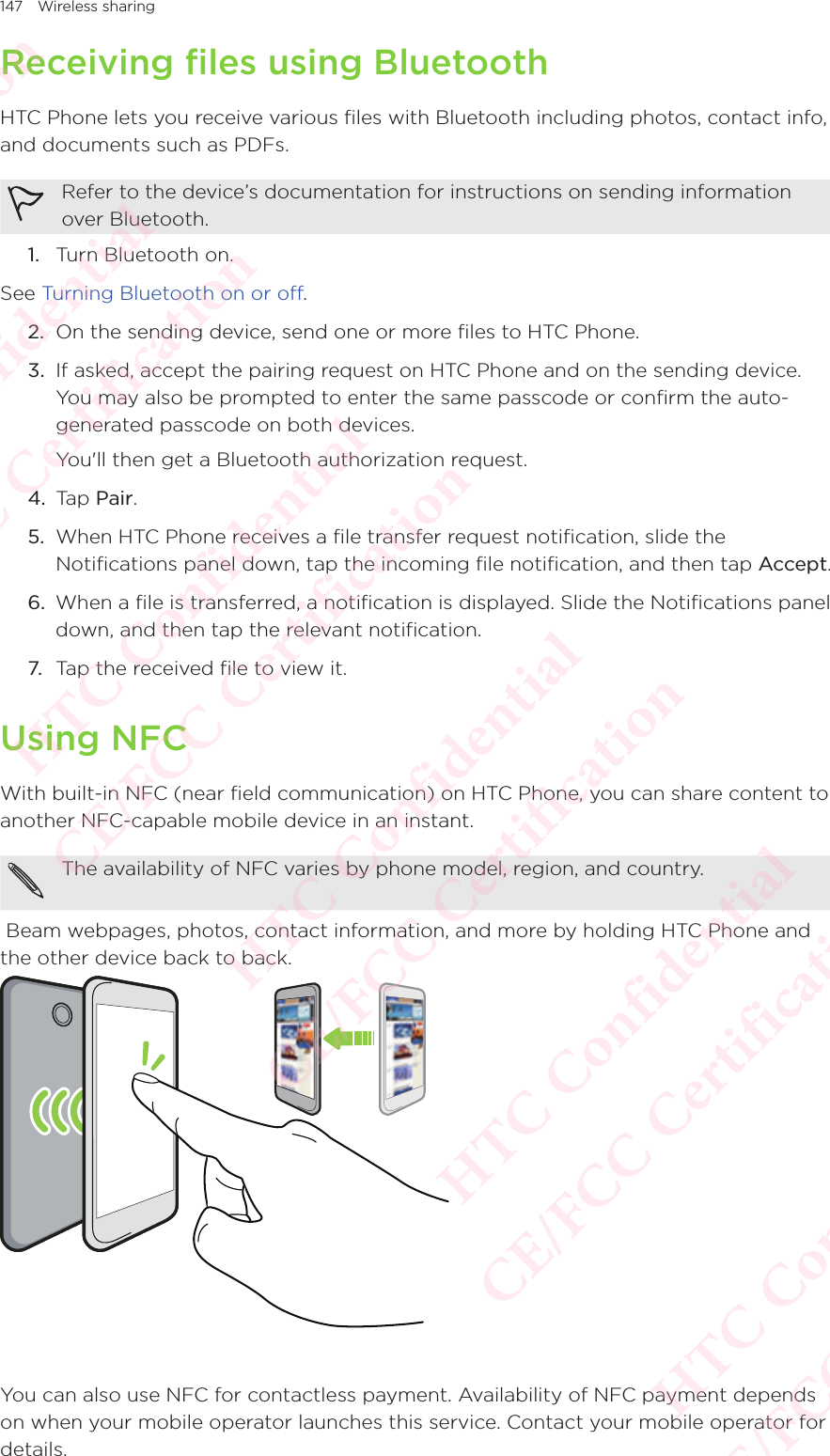 147 Wireless sharingReceiving files using BluetoothHTC Phone lets you receive various files with Bluetooth including photos, contact info, and documents such as PDFs. Refer to the device’s documentation for instructions on sending information over Bluetooth. 1.  Turn Bluetooth on. See Turning Bluetooth on or off. 2.  On the sending device, send one or more files to HTC Phone. 3.  If asked, accept the pairing request on HTC Phone and on the sending device. You may also be prompted to enter the same passcode or confirm the auto-generated passcode on both devices. You&apos;ll then get a Bluetooth authorization request. 4.  Tap Pair. 5.  When HTC Phone receives a file transfer request notification, slide the Notifications panel down, tap the incoming file notification, and then tap Accept. 6.  When a file is transferred, a notification is displayed. Slide the Notifications panel down, and then tap the relevant notification. 7. Tap the received file to view it.Using NFCWith built-in NFC (near field communication) on HTC Phone, you can share content to another NFC-capable mobile device in an instant. The availability of NFC varies by phone model, region, and country. Beam webpages, photos, contact information, and more by holding HTC Phone and the other device back to back.  You can also use NFC for contactless payment. Availability of NFC payment depends on when your mobile operator launches this service. Contact your mobile operator for details. HTC Confidential  CE/FCC Certification  HTC Confidential  CE/FCC Certification  HTC Confidential  CE/FCC Certification  HTC Confidential  CE/FCC Certification  HTC Confidential  CE/FCC Certification  HTC Confidential  CE/FCC Certification 