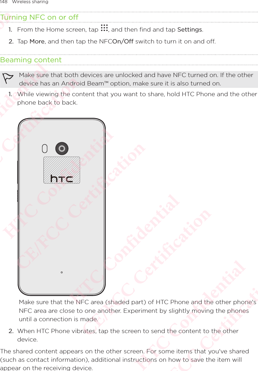 148 Wireless sharingTurning NFC on or off1.  From the Home screen, tap  , and then find and tap Settings. 2.  Tap More, and then tap the NFCOn/Off switch to turn it on and off.Beaming contentMake sure that both devices are unlocked and have NFC turned on. If the other device has an Android Beam™ option, make sure it is also turned on. 1.  While viewing the content that you want to share, hold HTC Phone and the other phone back to back. Make sure that the NFC area (shaded part) of HTC Phone and the other phone&apos;s NFC area are close to one another. Experiment by slightly moving the phones until a connection is made.2.  When HTC Phone vibrates, tap the screen to send the content to the other device.The shared content appears on the other screen. For some items that you&apos;ve shared (such as contact information), additional instructions on how to save the item will appear on the receiving device.HTC Confidential  CE/FCC Certification  HTC Confidential  CE/FCC Certification  HTC Confidential  CE/FCC Certification  HTC Confidential  CE/FCC Certification  HTC Confidential  CE/FCC Certification  HTC Confidential  CE/FCC Certification 