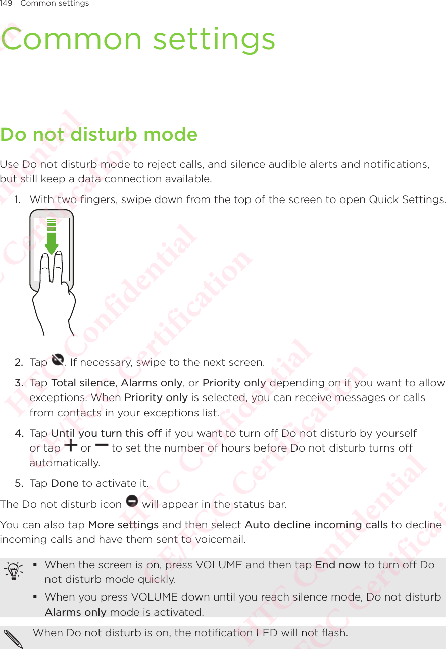 149 Common settingsCommon settingsDo not disturb modeUse Do not disturb mode to reject calls, and silence audible alerts and notifications, but still keep a data connection available. 1.  With two fingers, swipe down from the top of the screen to open Quick Settings.  2.  Tap  . If necessary, swipe to the next screen.3.  Tap Total silence, Alarms only, or Priority only depending on if you want to allow exceptions. When Priority only is selected, you can receive messages or calls from contacts in your exceptions list.4.  Tap Until you turn this off if you want to turn off Do not disturb by yourself or tap Until you turn this off or Until you turn this off to set the number of hours before Do not disturb turns off automatically. 5.  Tap Done to activate it. The Do not disturb icon   will appear in the status bar. You can also tap More settings and then select Auto decline incoming calls to decline incoming calls and have them sent to voicemail. When the screen is on, press VOLUME and then tap End now to turn off Do not disturb mode quickly. When you press VOLUME down until you reach silence mode, Do not disturb Alarms only mode is activated.When Do not disturb is on, the notification LED will not flash. HTC Confidential  CE/FCC Certification  HTC Confidential  CE/FCC Certification  HTC Confidential  CE/FCC Certification  HTC Confidential  CE/FCC Certification  HTC Confidential  CE/FCC Certification  HTC Confidential  CE/FCC Certification 