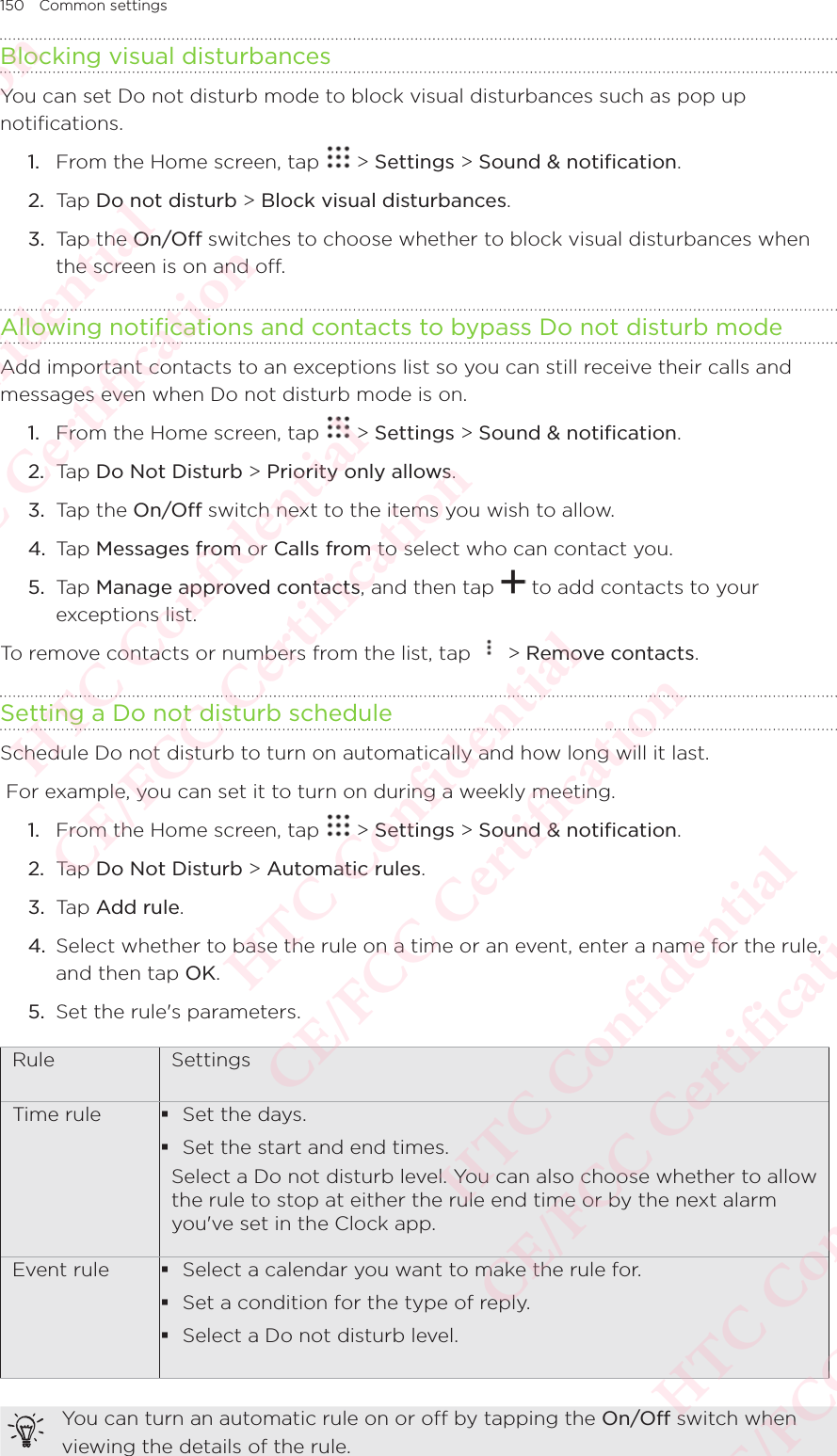 150 Common settingsBlocking visual disturbances You can set Do not disturb mode to block visual disturbances such as pop up notifications.1.  From the Home screen, tap   &gt; Settings &gt; Sound &amp; notification. 2.  Tap Do not disturb &gt; Block visual disturbances.3.  Tap the On/Off switches to choose whether to block visual disturbances when the screen is on and off.Allowing notifications and contacts to bypass Do not disturb modeAdd important contacts to an exceptions list so you can still receive their calls and messages even when Do not disturb mode is on.1.  From the Home screen, tap   &gt; Settings &gt; Sound &amp; notification. 2.  Tap Do Not Disturb &gt; Priority only allows. 3.  Tap the On/Off switch next to the items you wish to allow.4.  Tap Messages from or Calls from to select who can contact you. 5.  Tap Manage approved contacts, and then tap   to add contacts to your exceptions list.To remove contacts or numbers from the list, tap   &gt; Remove contacts.Setting a Do not disturb scheduleSchedule Do not disturb to turn on automatically and how long will it last.  For example, you can set it to turn on during a weekly meeting. 1.  From the Home screen, tap   &gt; Settings &gt; Sound &amp; notification. 2.  Tap Do Not Disturb &gt; Automatic rules. 3.  Tap Add rule.4.  Select whether to base the rule on a time or an event, enter a name for the rule, and then tap OK. 5.  Set the rule&apos;s parameters.Rule  SettingsTime rule  Set the days.  Set the start and end times. Select a Do not disturb level. You can also choose whether to allow the rule to stop at either the rule end time or by the next alarm you&apos;ve set in the Clock app.Event rule  Select a calendar you want to make the rule for.  Set a condition for the type of reply.  Select a Do not disturb level. You can turn an automatic rule on or off by tapping the On/Off switch when viewing the details of the rule.HTC Confidential  CE/FCC Certification  HTC Confidential  CE/FCC Certification  HTC Confidential  CE/FCC Certification  HTC Confidential  CE/FCC Certification  HTC Confidential  CE/FCC Certification  HTC Confidential  CE/FCC Certification 