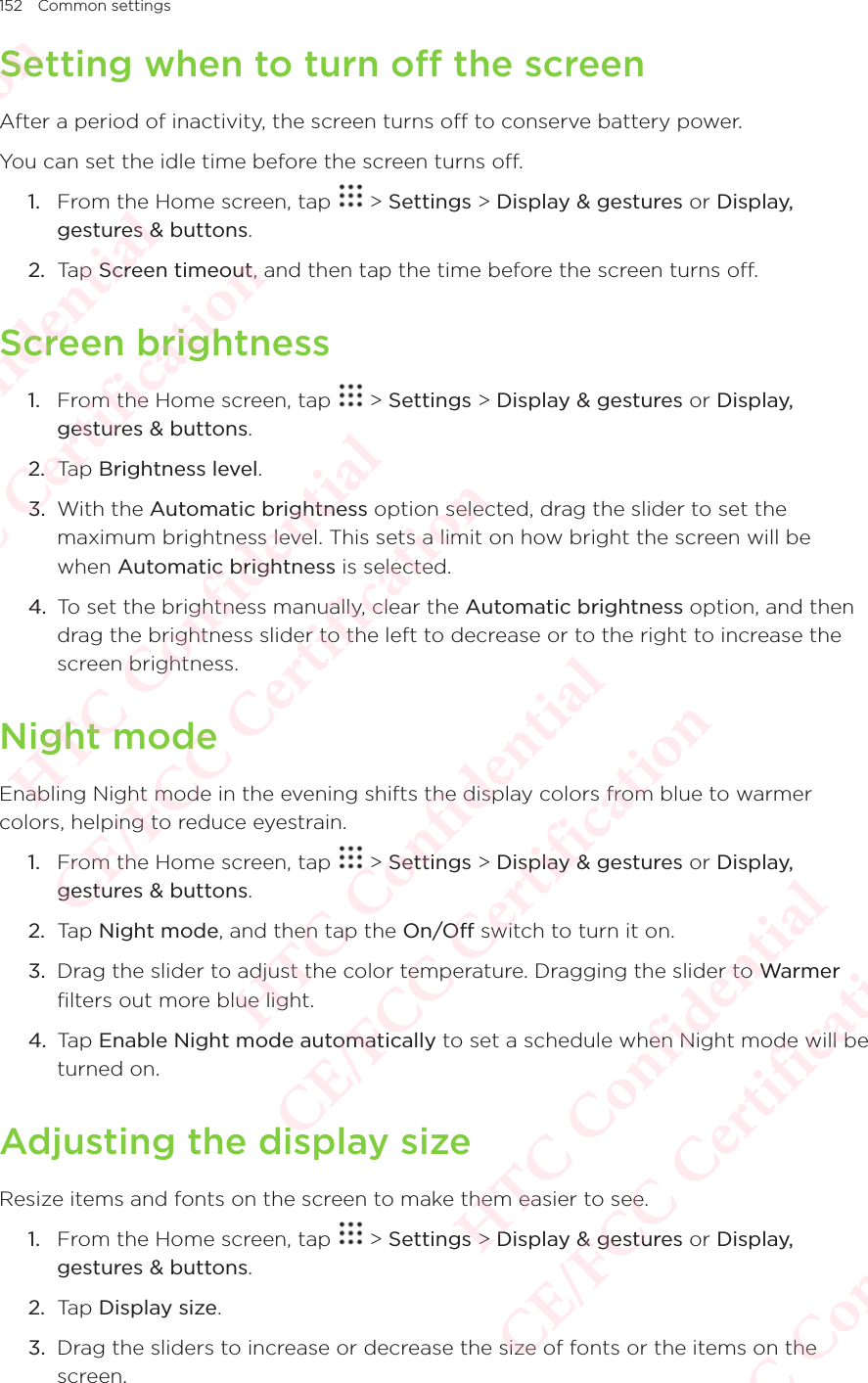 152 Common settingsSetting when to turn off the screenAfter a period of inactivity, the screen turns off to conserve battery power. You can set the idle time before the screen turns off. 1.  From the Home screen, tap   &gt; Settings &gt; Display &amp; gestures or Display, gestures &amp; buttons. 2.  Tap Screen timeout, and then tap the time before the screen turns off. Screen brightness1.  From the Home screen, tap   &gt; Settings &gt; Display &amp; gestures or Display, gestures &amp; buttons. 2.  Tap Brightness level. 3.  With the Automatic brightness option selected, drag the slider to set the maximum brightness level. This sets a limit on how bright the screen will be when Automatic brightness is selected. 4.  To set the brightness manually, clear the Automatic brightness option, and then drag the brightness slider to the left to decrease or to the right to increase the screen brightness. Night modeEnabling Night mode in the evening shifts the display colors from blue to warmer colors, helping to reduce eyestrain.1.  From the Home screen, tap   &gt; Settings &gt; Display &amp; gestures or Display, gestures &amp; buttons. 2.  Tap Night mode, and then tap the On/Off switch to turn it on.3.  Drag the slider to adjust the color temperature. Dragging the slider to Warmer filters out more blue light.4.  Tap Enable Night mode automatically to set a schedule when Night mode will be turned on.Adjusting the display sizeResize items and fonts on the screen to make them easier to see. 1.  From the Home screen, tap   &gt; Settings &gt; Display &amp; gestures or Display, gestures &amp; buttons. 2.  Tap Display size.3.  Drag the sliders to increase or decrease the size of fonts or the items on the screen.HTC Confidential  CE/FCC Certification  HTC Confidential  CE/FCC Certification  HTC Confidential  CE/FCC Certification  HTC Confidential  CE/FCC Certification  HTC Confidential  CE/FCC Certification  HTC Confidential  CE/FCC Certification 