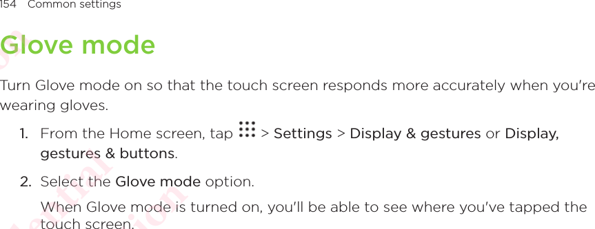 154 Common settingsGlove modeTurn Glove mode on so that the touch screen responds more accurately when you&apos;re wearing gloves. 1.  From the Home screen, tap   &gt; Settings &gt; Display &amp; gestures or Display, gestures &amp; buttons. 2.  Select the Glove mode option. When Glove mode is turned on, you&apos;ll be able to see where you&apos;ve tapped the touch screen. HTC Confidential  CE/FCC Certification  HTC Confidential  CE/FCC Certification  HTC Confidential  CE/FCC Certification  HTC Confidential  CE/FCC Certification  HTC Confidential  CE/FCC Certification  HTC Confidential  CE/FCC Certification 