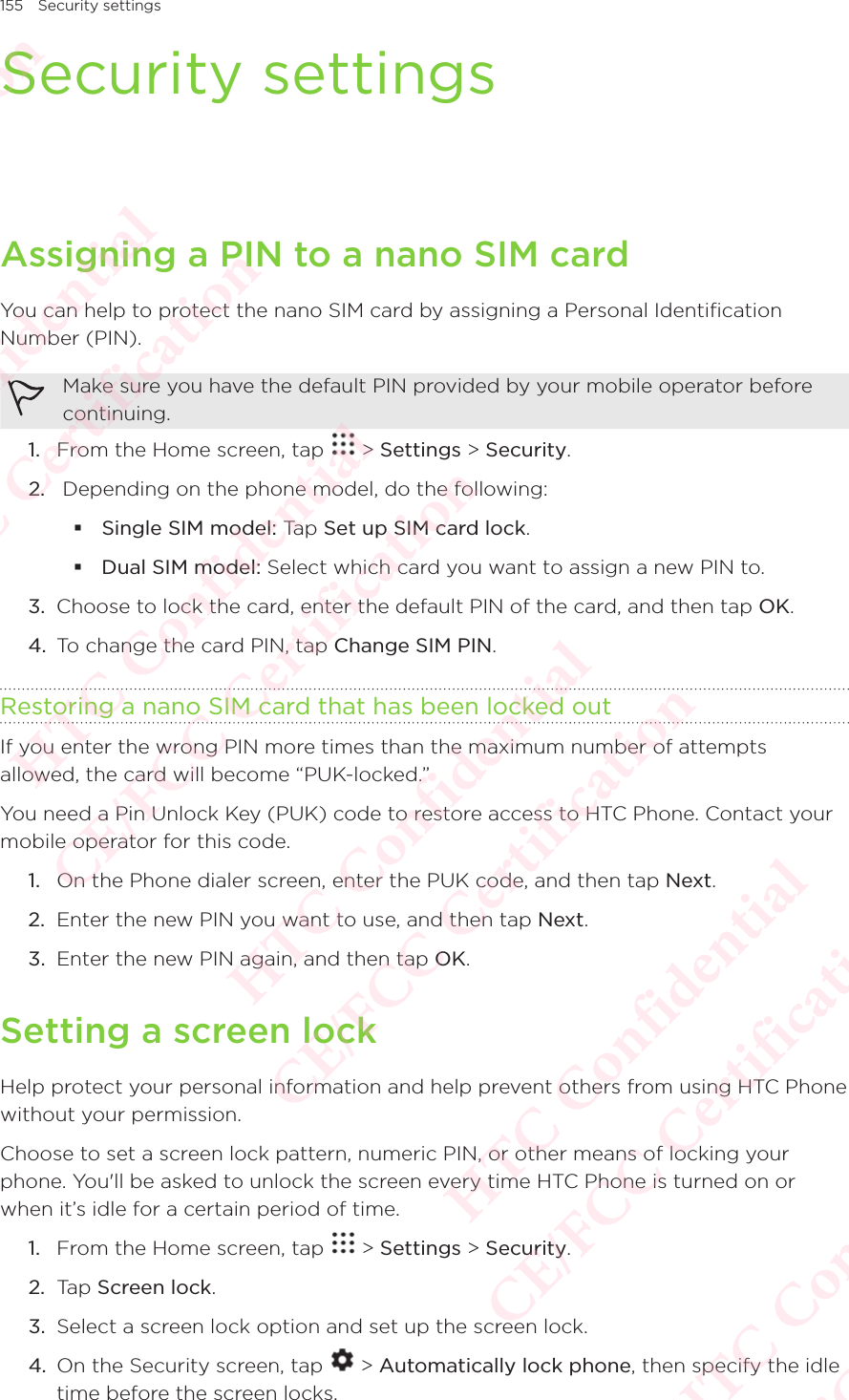 155 Security settingsSecurity settingsAssigning a PIN to a nano SIM cardYou can help to protect the nano SIM card by assigning a Personal Identification Number (PIN). Make sure you have the default PIN provided by your mobile operator before continuing. 1.  From the Home screen, tap   &gt; Settings &gt; Security. 2.   Depending on the phone model, do the following:  Single SIM model: Tap Set up SIM card lock.  Dual SIM model: Select which card you want to assign a new PIN to. 3.  Choose to lock the card, enter the default PIN of the card, and then tap OK. 4.  To change the card PIN, tap Change SIM PIN. Restoring a nano SIM card that has been locked outIf you enter the wrong PIN more times than the maximum number of attempts allowed, the card will become “PUK-locked.” You need a Pin Unlock Key (PUK) code to restore access to HTC Phone. Contact your mobile operator for this code. 1.  On the Phone dialer screen, enter the PUK code, and then tap Next. 2.  Enter the new PIN you want to use, and then tap Next. 3.  Enter the new PIN again, and then tap OK. Setting a screen lockHelp protect your personal information and help prevent others from using HTC Phone without your permission. Choose to set a screen lock pattern, numeric PIN, or other means of locking your phone. You&apos;ll be asked to unlock the screen every time HTC Phone is turned on or when it’s idle for a certain period of time. 1.  From the Home screen, tap   &gt; Settings &gt; Security. 2.  Tap Screen lock. 3.  Select a screen lock option and set up the screen lock. 4.  On the Security screen, tap   &gt; Automatically lock phone, then specify the idle time before the screen locks. HTC Confidential  CE/FCC Certification  HTC Confidential  CE/FCC Certification  HTC Confidential  CE/FCC Certification  HTC Confidential  CE/FCC Certification  HTC Confidential  CE/FCC Certification  HTC Confidential  CE/FCC Certification 