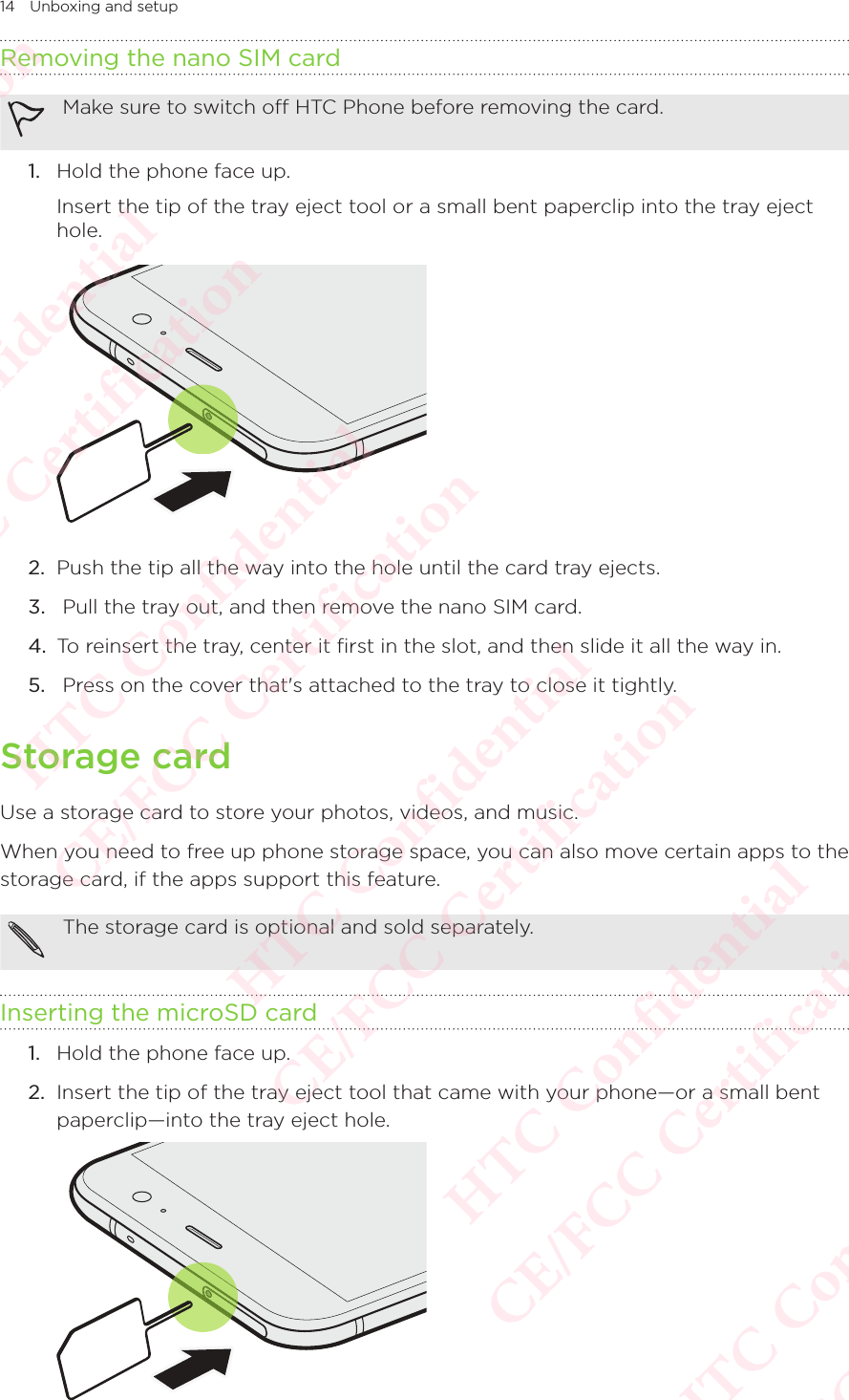 14 Unboxing and setupRemoving the nano SIM cardMake sure to switch off HTC Phone before removing the card. 1.  Hold the phone face up. Insert the tip of the tray eject tool or a small bent paperclip into the tray eject hole.    2.  Push the tip all the way into the hole until the card tray ejects. 3.   Pull the tray out, and then remove the nano SIM card. 4.  To reinsert the tray, center it first in the slot, and then slide it all the way in. 5.   Press on the cover that&apos;s attached to the tray to close it tightly.Storage cardUse a storage card to store your photos, videos, and music. When you need to free up phone storage space, you can also move certain apps to the storage card, if the apps support this feature. The storage card is optional and sold separately. Inserting the microSD card1.  Hold the phone face up. 2.  Insert the tip of the tray eject tool that came with your phone—or a small bent paperclip—into the tray eject hole. HTC Confidential  CE/FCC Certification  HTC Confidential  CE/FCC Certification  HTC Confidential  CE/FCC Certification  HTC Confidential  CE/FCC Certification  HTC Confidential  CE/FCC Certification  HTC Confidential  CE/FCC Certification 