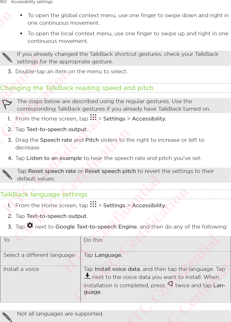 160 Accessibility settings To open the global context menu, use one finger to swipe down and right in one continuous movement.  To open the local context menu, use one finger to swipe up and right in one continuous movement. If you already changed the TalkBack shortcut gestures, check your TalkBack settings for the appropriate gesture. 3.  Double-tap an item on the menu to select. Changing the TalkBack reading speed and pitchThe steps below are described using the regular gestures. Use the corresponding TalkBack gestures if you already have TalkBack turned on. 1.  From the Home screen, tap   &gt; Settings &gt; Accessibility. 2.  Tap Text-to-speech output. 3.  Drag the Speech rate and Pitch sliders to the right to increase or left to decrease.4.  Tap Listen to an example to hear the speech rate and pitch you&apos;ve set.Tap Reset speech rate or Reset speech pitch to revert the settings to their default values.TalkBack language settings1.  From the Home screen, tap   &gt; Settings &gt; Accessibility. 2.  Tap Text-to-speech output.3.  Tap   next to Google Text-to-speech Engine, and then do any of the following:To  Do thisSelect a dierent language Tap Language.Install a voice Tap Install voice data, and then tap the language. Tap  next to the voice data you want to install. When installation is completed, press   twice and tap Lan-guage.Not all languages are supported.HTC Confidential  CE/FCC Certification  HTC Confidential  CE/FCC Certification  HTC Confidential  CE/FCC Certification  HTC Confidential  CE/FCC Certification  HTC Confidential  CE/FCC Certification  HTC Confidential  CE/FCC Certification 