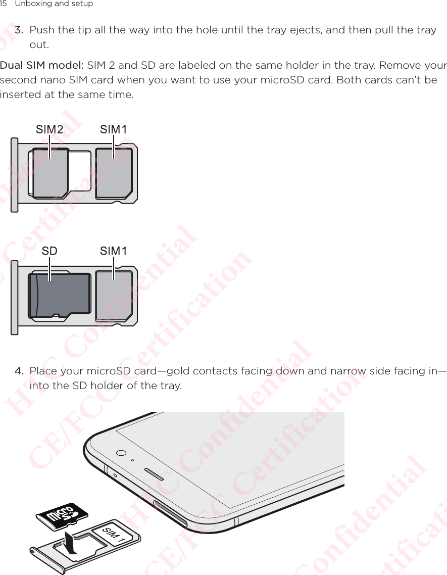 15 Unboxing and setup3.  Push the tip all the way into the hole until the tray ejects, and then pull the tray out. Dual SIM model: SIM 2 and SD are labeled on the same holder in the tray. Remove your second nano SIM card when you want to use your microSD card. Both cards can’t be inserted at the same time. 4.  Place your microSD card—gold contacts facing down and narrow side facing in—into the SD holder of the tray.   HTC Confidential  CE/FCC Certification  HTC Confidential  CE/FCC Certification  HTC Confidential  CE/FCC Certification  HTC Confidential  CE/FCC Certification  HTC Confidential  CE/FCC Certification  HTC Confidential  CE/FCC Certification 