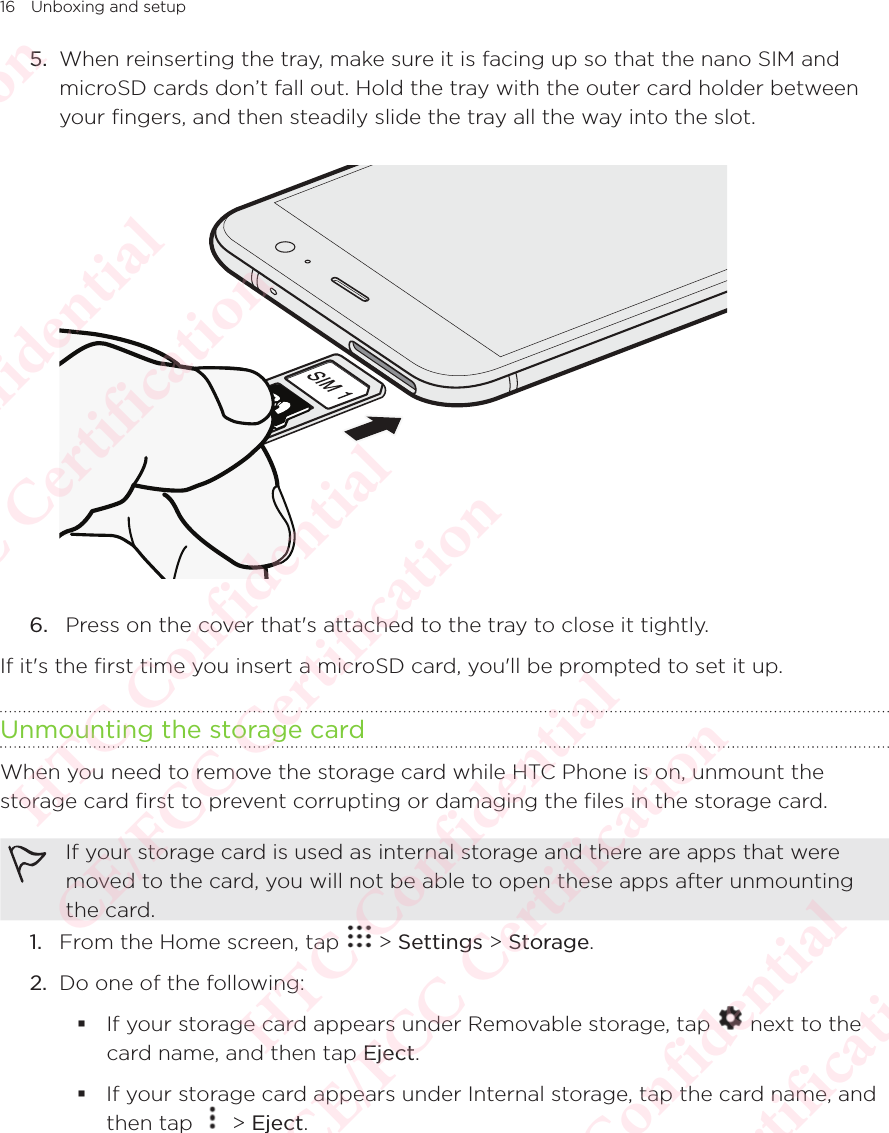 16 Unboxing and setup5.  When reinserting the tray, make sure it is facing up so that the nano SIM and microSD cards don’t fall out. Hold the tray with the outer card holder between your fingers, and then steadily slide the tray all the way into the slot.  6.   Press on the cover that&apos;s attached to the tray to close it tightly.If it&apos;s the first time you insert a microSD card, you&apos;ll be prompted to set it up.Unmounting the storage cardWhen you need to remove the storage card while HTC Phone is on, unmount the storage card first to prevent corrupting or damaging the files in the storage card. If your storage card is used as internal storage and there are apps that were moved to the card, you will not be able to open these apps after unmounting the card. 1.  From the Home screen, tap   &gt; Settings &gt; Storage.2.  Do one of the following:  If your storage card appears under Removable storage, tap   next to the card name, and then tap Eject. If your storage card appears under Internal storage, tap the card name, and then tap If your storage card appears under Internal storage, tap the card name, and  &gt; Eject.HTC Confidential  CE/FCC Certification  HTC Confidential  CE/FCC Certification  HTC Confidential  CE/FCC Certification  HTC Confidential  CE/FCC Certification  HTC Confidential  CE/FCC Certification  HTC Confidential  CE/FCC Certification 