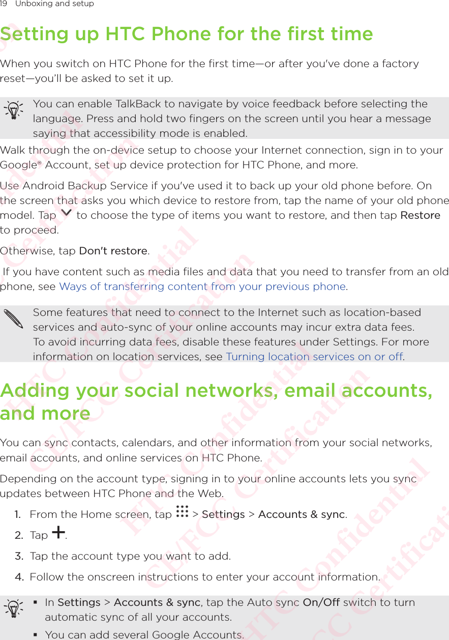 19 Unboxing and setupSetting up HTC Phone for the first timeWhen you switch on HTC Phone for the first time—or after you&apos;ve done a factory reset—you’ll be asked to set it up. You can enable TalkBack to navigate by voice feedback before selecting the language. Press and hold two fingers on the screen until you hear a message saying that accessibility mode is enabled. Walk through the on-device setup to choose your Internet connection, sign in to your Google® Account, set up device protection for HTC Phone, and more. Use Android Backup Service if you&apos;ve used it to back up your old phone before. On the screen that asks you which device to restore from, tap the name of your old phone model. Tap the screen that asks you which device to restore from, tap the name of your old phone  to choose the type of items you want to restore, and then tap Restore to proceed. Otherwise, tap Don&apos;t restore. If you have content such as media files and data that you need to transfer from an old phone, see Ways of transferring content from your previous phone. Some features that need to connect to the Internet such as location-based services and auto-sync of your online accounts may incur extra data fees. To avoid incurring data fees, disable these features under Settings. For more information on location services, see Turning location services on or off. Adding your social networks, email accounts, and moreYou can sync contacts, calendars, and other information from your social networks, email accounts, and online services on HTC Phone. Depending on the account type, signing in to your online accounts lets you sync updates between HTC Phone and the Web. 1.  From the Home screen, tap   &gt; Settings &gt; Accounts &amp; sync. 2.  Tap  . 3.  Tap the account type you want to add. 4.  Follow the onscreen instructions to enter your account information.  In Settings &gt; Accounts &amp; sync, tap the Auto sync On/Off switch to turn automatic sync of all your accounts.  You can add several Google Accounts. HTC Confidential  CE/FCC Certification  HTC Confidential  CE/FCC Certification  HTC Confidential  CE/FCC Certification  HTC Confidential  CE/FCC Certification  HTC Confidential  CE/FCC Certification  HTC Confidential  CE/FCC Certification 