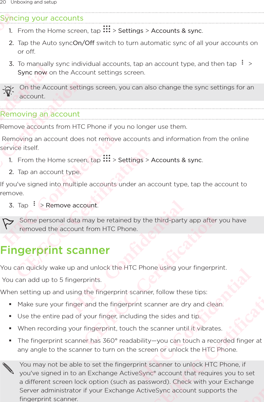 20 Unboxing and setupSyncing your accounts1.  From the Home screen, tap   &gt; Settings &gt; Accounts &amp; sync. 2.  Tap the Auto syncOn/Off switch to turn automatic sync of all your accounts on or off. 3.  To manually sync individual accounts, tap an account type, and then tap   &gt; Sync now on the Account settings screen.On the Account settings screen, you can also change the sync settings for an account. Removing an accountRemove accounts from HTC Phone if you no longer use them.  Removing an account does not remove accounts and information from the online service itself. 1.  From the Home screen, tap   &gt; Settings &gt; Accounts &amp; sync. 2.  Tap an account type.If you&apos;ve signed into multiple accounts under an account type, tap the account to remove.3.  Tap   &gt; Remove account.Some personal data may be retained by the third-party app after you have removed the account from HTC Phone. Fingerprint scannerYou can quickly wake up and unlock the HTC Phone using your fingerprint.  You can add up to 5 fingerprints. When setting up and using the fingerprint scanner, follow these tips:  Make sure your finger and the fingerprint scanner are dry and clean.  Use the entire pad of your finger, including the sides and tip. When recording your fingerprint, touch the scanner until it vibrates.  The fingerprint scanner has 360° readability—you can touch a recorded finger at any angle to the scanner to turn on the screen or unlock the HTC Phone.You may not be able to set the fingerprint scanner to unlock HTC Phone, if you&apos;ve signed in to an Exchange ActiveSync® account that requires you to set a different screen lock option (such as password). Check with your Exchange Server administrator if your Exchange ActiveSync account supports the fingerprint scanner. HTC Confidential  CE/FCC Certification  HTC Confidential  CE/FCC Certification  HTC Confidential  CE/FCC Certification  HTC Confidential  CE/FCC Certification  HTC Confidential  CE/FCC Certification  HTC Confidential  CE/FCC Certification 