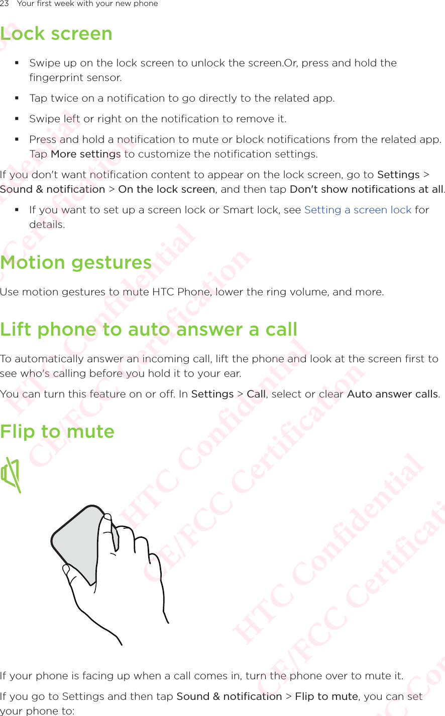 23 Your first week with your new phoneLock screen Swipe up on the lock screen to unlock the screen.Or, press and hold the fingerprint sensor. Tap twice on a notification to go directly to the related app.  Swipe left or right on the notification to remove it.  Press and hold a notification to mute or block notifications from the related app. Tap More settings to customize the notification settings.If you don&apos;t want notification content to appear on the lock screen, go to Settings &gt; Sound &amp; notification &gt; On the lock screen, and then tap Don&apos;t show notifications at all. If you want to set up a screen lock or Smart lock, see Setting a screen lock for details.Motion gesturesUse motion gestures to mute HTC Phone, lower the ring volume, and more. Lift phone to auto answer a callTo automatically answer an incoming call, lift the phone and look at the screen first to see who&apos;s calling before you hold it to your ear. You can turn this feature on or off. In Settings &gt; Call, select or clear Auto answer calls. Flip to muteIf your phone is facing up when a call comes in, turn the phone over to mute it. If you go to Settings and then tap Sound &amp; notification &gt; Flip to mute, you can set your phone to: HTC Confidential  CE/FCC Certification  HTC Confidential  CE/FCC Certification  HTC Confidential  CE/FCC Certification  HTC Confidential  CE/FCC Certification  HTC Confidential  CE/FCC Certification  HTC Confidential  CE/FCC Certification 