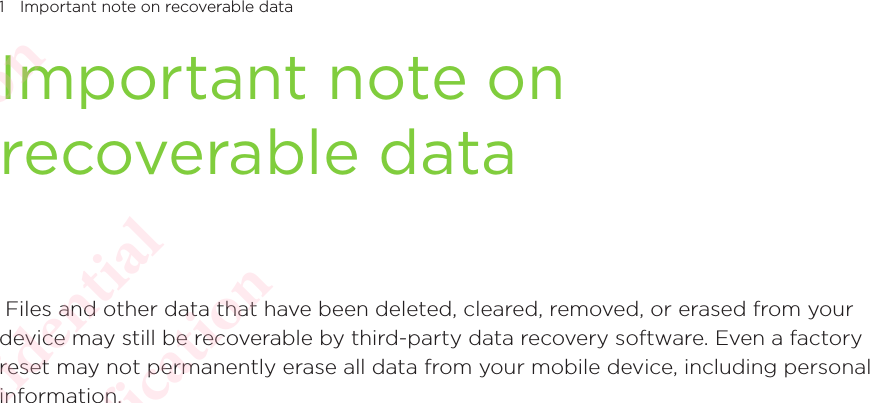 1 Important note on recoverable dataImportant note on recoverable data Files and other data that have been deleted, cleared, removed, or erased from your device may still be recoverable by third-party data recovery software. Even a factory reset may not permanently erase all data from your mobile device, including personal information. HTC Confidential  CE/FCC Certification  HTC Confidential  CE/FCC Certification  HTC Confidential  CE/FCC Certification  HTC Confidential  CE/FCC Certification  HTC Confidential  CE/FCC Certification  HTC Confidential  CE/FCC Certification 