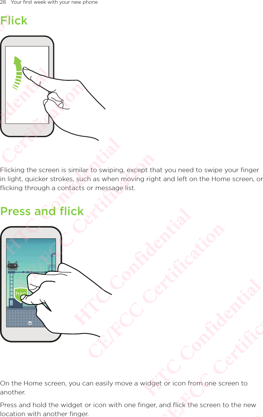 28 Your first week with your new phoneFlickFlicking the screen is similar to swiping, except that you need to swipe your finger in light, quicker strokes, such as when moving right and left on the Home screen, or flicking through a contacts or message list. Press and flickOn the Home screen, you can easily move a widget or icon from one screen to another. Press and hold the widget or icon with one finger, and flick the screen to the new location with another finger. HTC Confidential  CE/FCC Certification  HTC Confidential  CE/FCC Certification  HTC Confidential  CE/FCC Certification  HTC Confidential  CE/FCC Certification  HTC Confidential  CE/FCC Certification  HTC Confidential  CE/FCC Certification 