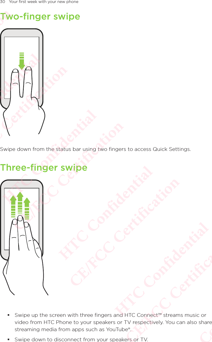 30 Your first week with your new phoneTwo-finger swipeSwipe down from the status bar using two fingers to access Quick Settings. Three-finger swipe Swipe up the screen with three fingers and HTC Connect™ streams music or video from HTC Phone to your speakers or TV respectively. You can also share streaming media from apps such as YouTube®. Swipe down to disconnect from your speakers or TV. HTC Confidential  CE/FCC Certification  HTC Confidential  CE/FCC Certification  HTC Confidential  CE/FCC Certification  HTC Confidential  CE/FCC Certification  HTC Confidential  CE/FCC Certification  HTC Confidential  CE/FCC Certification 