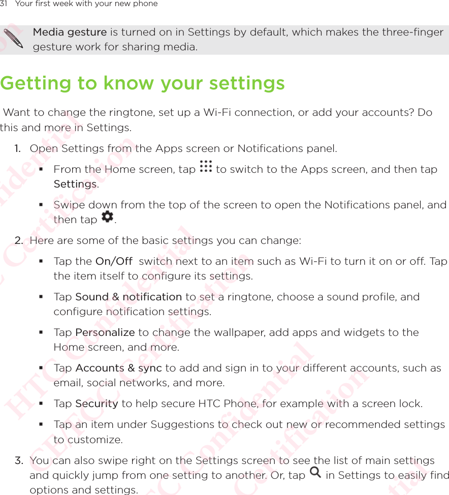 31 Your first week with your new phoneMedia gesture is turned on in Settings by default, which makes the three-finger gesture work for sharing media. Getting to know your settings Want to change the ringtone, set up a Wi-Fi connection, or add your accounts? Do this and more in Settings. 1.  Open Settings from the Apps screen or Notifications panel.  From the Home screen, tap   to switch to the Apps screen, and then tap Settings.  Swipe down from the top of the screen to open the Notifications panel, and then tap Swipe down from the top of the screen to open the Notifications panel, and . 2.  Here are some of the basic settings you can change:  Tap the On/Off  switch next to an item such as Wi-Fi to turn it on or off. Tap the item itself to configure its settings.  Tap Sound &amp; notification to set a ringtone, choose a sound profile, and configure notification settings.  Tap Personalize to change the wallpaper, add apps and widgets to the Home screen, and more.  Tap Accounts &amp; sync to add and sign in to your different accounts, such as email, social networks, and more.  Tap Security to help secure HTC Phone, for example with a screen lock.  Tap an item under Suggestions to check out new or recommended settings to customize.3.  You can also swipe right on the Settings screen to see the list of main settings and quickly jump from one setting to another. Or, tap You can also swipe right on the Settings screen to see the list of main settings  in Settings to easily find options and settings.HTC Confidential  CE/FCC Certification  HTC Confidential  CE/FCC Certification  HTC Confidential  CE/FCC Certification  HTC Confidential  CE/FCC Certification  HTC Confidential  CE/FCC Certification  HTC Confidential  CE/FCC Certification 