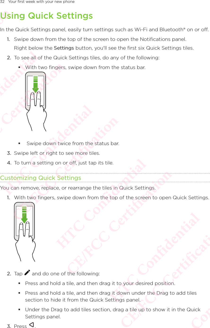 32 Your first week with your new phoneUsing Quick SettingsIn the Quick Settings panel, easily turn settings such as Wi-Fi and Bluetooth® on or off. 1.  Swipe down from the top of the screen to open the Notifications panel.Right below the Settings button, you&apos;ll see the first six Quick Settings tiles. 2.  To see all of the Quick Settings tiles, do any of the following:  With two fingers, swipe down from the status bar.    Swipe down twice from the status bar. 3.  Swipe left or right to see more tiles.4.  To turn a setting on or off, just tap its tile. Customizing Quick SettingsYou can remove, replace, or rearrange the tiles in Quick Settings. 1.  With two fingers, swipe down from the top of the screen to open Quick Settings.  2.  Tap   and do one of the following:  Press and hold a tile, and then drag it to your desired position.  Press and hold a tile, and then drag it down under the Drag to add tiles section to hide it from the Quick Settings panel. Under the Drag to add tiles section, drag a tile up to show it in the Quick Settings panel.3.  Press  .HTC Confidential  CE/FCC Certification  HTC Confidential  CE/FCC Certification  HTC Confidential  CE/FCC Certification  HTC Confidential  CE/FCC Certification  HTC Confidential  CE/FCC Certification  HTC Confidential  CE/FCC Certification 