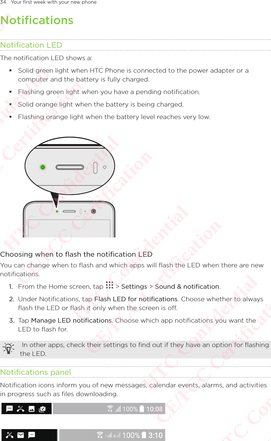 34 Your first week with your new phoneNotificationsNotification LEDThe notification LED shows a:  Solid green light when HTC Phone is connected to the power adapter or a computer and the battery is fully charged.  Flashing green light when you have a pending notification.  Solid orange light when the battery is being charged.  Flashing orange light when the battery level reaches very low.  Choosing when to flash the notification LEDYou can change when to flash and which apps will flash the LED when there are new notifications. 1.  From the Home screen, tap   &gt; Settings &gt; Sound &amp; notification. 2.  Under Notifications, tap Flash LED for notifications. Choose whether to always flash the LED or flash it only when the screen is off. 3.  Tap Manage LED notifications. Choose which app notifications you want the LED to flash for.  In other apps, check their settings to find out if they have an option for flashing the LED. Notifications panelNotification icons inform you of new messages, calendar events, alarms, and activities in progress such as files downloading.   HTC Confidential  CE/FCC Certification  HTC Confidential  CE/FCC Certification  HTC Confidential  CE/FCC Certification  HTC Confidential  CE/FCC Certification  HTC Confidential  CE/FCC Certification  HTC Confidential  CE/FCC Certification 