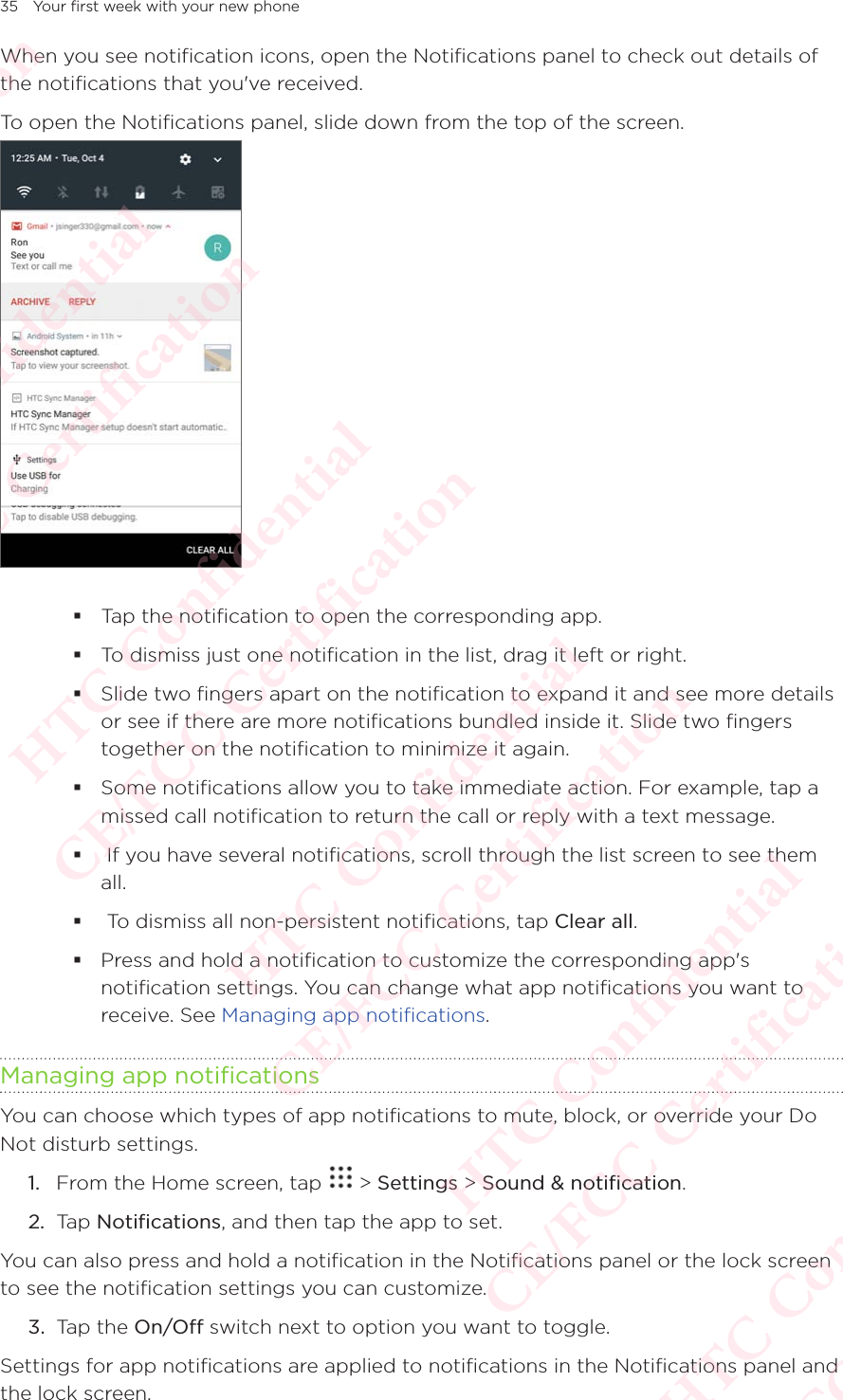 35 Your first week with your new phoneWhen you see notification icons, open the Notifications panel to check out details of the notifications that you&apos;ve received. To open the Notifications panel, slide down from the top of the screen.   Tap the notification to open the corresponding app.  To dismiss just one notification in the list, drag it left or right. Slide two fingers apart on the notification to expand it and see more details or see if there are more notifications bundled inside it. Slide two fingers together on the notification to minimize it again. Some notifications allow you to take immediate action. For example, tap a missed call notification to return the call or reply with a text message.   If you have several notifications, scroll through the list screen to see them all.   To dismiss all non-persistent notifications, tap Clear all.  Press and hold a notification to customize the corresponding app&apos;s notification settings. You can change what app notifications you want to receive. See Managing app notifications. Managing app notificationsYou can choose which types of app notifications to mute, block, or override your Do Not disturb settings.1.  From the Home screen, tap   &gt; Settings &gt; Sound &amp; notification. 2.  Tap Notifications, and then tap the app to set. You can also press and hold a notification in the Notifications panel or the lock screen to see the notification settings you can customize. 3.  Tap the On/Off switch next to option you want to toggle. Settings for app notifications are applied to notifications in the Notifications panel and the lock screen. HTC Confidential  CE/FCC Certification  HTC Confidential  CE/FCC Certification  HTC Confidential  CE/FCC Certification  HTC Confidential  CE/FCC Certification  HTC Confidential  CE/FCC Certification  HTC Confidential  CE/FCC Certification 