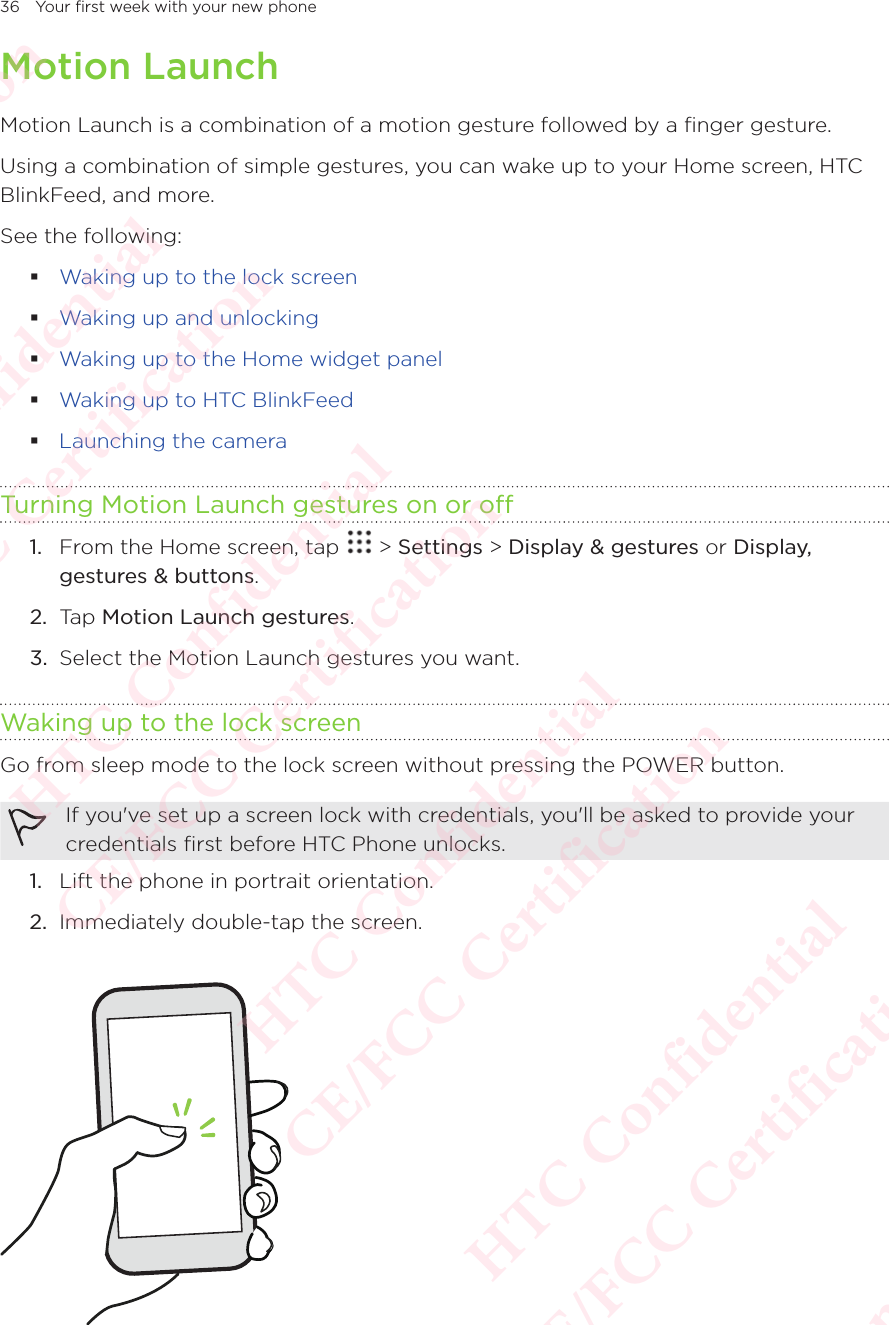 36 Your first week with your new phoneMotion LaunchMotion Launch is a combination of a motion gesture followed by a finger gesture. Using a combination of simple gestures, you can wake up to your Home screen, HTC BlinkFeed, and more. See the following:  Waking up to the lock screen Waking up and unlocking Waking up to the Home widget panel Waking up to HTC BlinkFeed Launching the cameraTurning Motion Launch gestures on or off1.  From the Home screen, tap   &gt; Settings &gt; Display &amp; gestures or Display, gestures &amp; buttons. 2.  Tap Motion Launch gestures. 3.  Select the Motion Launch gestures you want. Waking up to the lock screenGo from sleep mode to the lock screen without pressing the POWER button. If you&apos;ve set up a screen lock with credentials, you&apos;ll be asked to provide your credentials first before HTC Phone unlocks. 1.  Lift the phone in portrait orientation. 2.  Immediately double-tap the screen.  HTC Confidential  CE/FCC Certification  HTC Confidential  CE/FCC Certification  HTC Confidential  CE/FCC Certification  HTC Confidential  CE/FCC Certification  HTC Confidential  CE/FCC Certification  HTC Confidential  CE/FCC Certification 