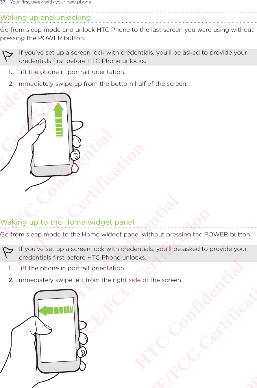 37 Your first week with your new phoneWaking up and unlockingGo from sleep mode and unlock HTC Phone to the last screen you were using without pressing the POWER button. If you&apos;ve set up a screen lock with credentials, you&apos;ll be asked to provide your credentials first before HTC Phone unlocks. 1.  Lift the phone in portrait orientation. 2.  Immediately swipe up from the bottom half of the screen. Waking up to the Home widget panelGo from sleep mode to the Home widget panel without pressing the POWER button. If you&apos;ve set up a screen lock with credentials, you&apos;ll be asked to provide your credentials first before HTC Phone unlocks. 1.  Lift the phone in portrait orientation. 2.  Immediately swipe left from the right side of the screen. HTC Confidential  CE/FCC Certification  HTC Confidential  CE/FCC Certification  HTC Confidential  CE/FCC Certification  HTC Confidential  CE/FCC Certification  HTC Confidential  CE/FCC Certification  HTC Confidential  CE/FCC Certification 