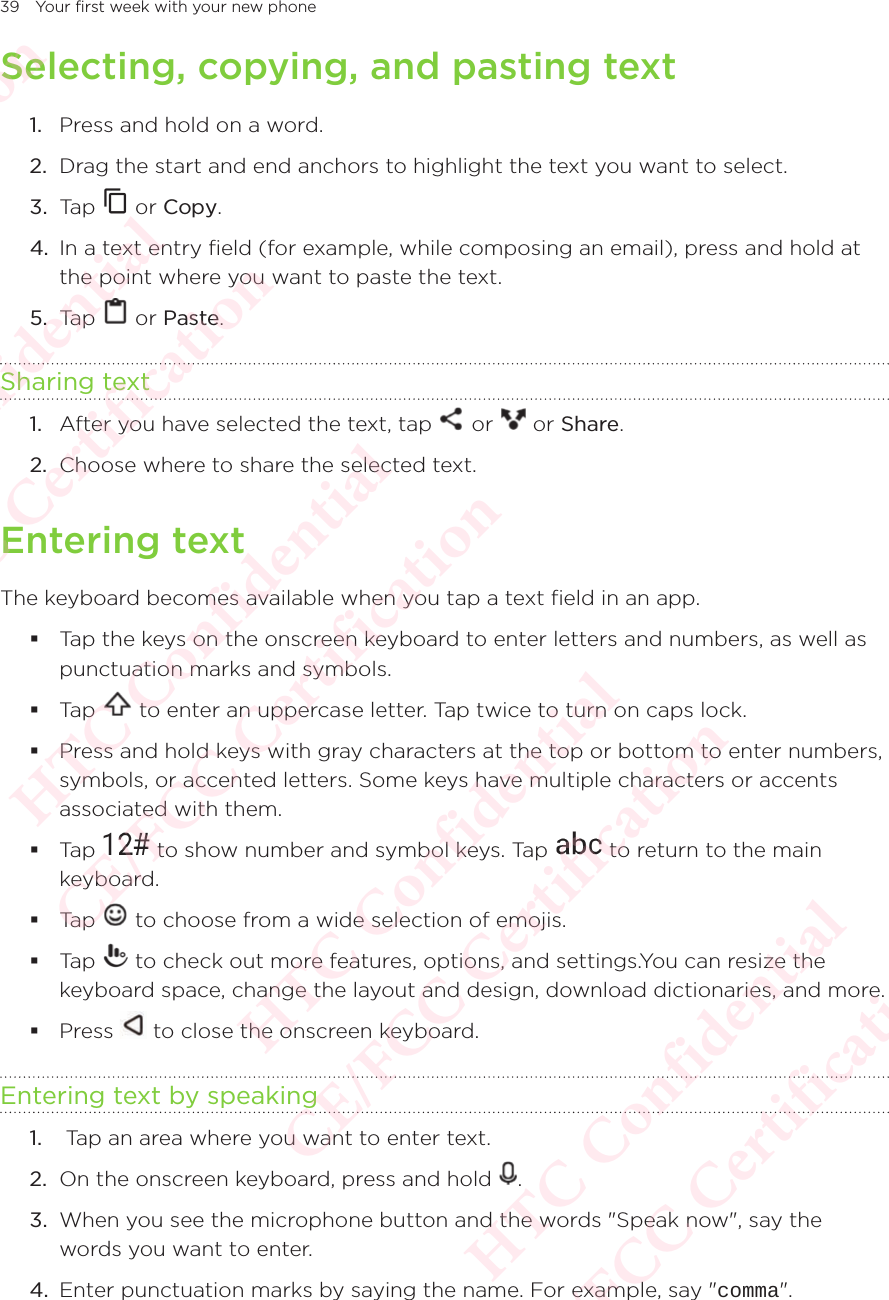 39 Your first week with your new phoneSelecting, copying, and pasting text1.  Press and hold on a word. 2.  Drag the start and end anchors to highlight the text you want to select. 3.  Tap   or Copy. 4.  In a text entry field (for example, while composing an email), press and hold at the point where you want to paste the text. 5.  Tap   or Paste. Sharing text1.  After you have selected the text, tap   or   or Share. 2.  Choose where to share the selected text. Entering textThe keyboard becomes available when you tap a text field in an app.  Tap the keys on the onscreen keyboard to enter letters and numbers, as well as punctuation marks and symbols.  Tap   to enter an uppercase letter. Tap twice to turn on caps lock.  Press and hold keys with gray characters at the top or bottom to enter numbers, symbols, or accented letters. Some keys have multiple characters or accents associated with them.  Tap   to show number and symbol keys. Tap   to return to the main keyboard.  Tap   to choose from a wide selection of emojis. Tap   to check out more features, options, and settings.You can resize the keyboard space, change the layout and design, download dictionaries, and more.  Press   to close the onscreen keyboard. Entering text by speaking1.   Tap an area where you want to enter text. 2.  On the onscreen keyboard, press and hold  . 3.  When you see the microphone button and the words &quot;Speak now&quot;, say the words you want to enter. 4.  Enter punctuation marks by saying the name. For example, say &quot;comma&quot;. HTC Confidential  CE/FCC Certification  HTC Confidential  CE/FCC Certification  HTC Confidential  CE/FCC Certification  HTC Confidential  CE/FCC Certification  HTC Confidential  CE/FCC Certification  HTC Confidential  CE/FCC Certification 