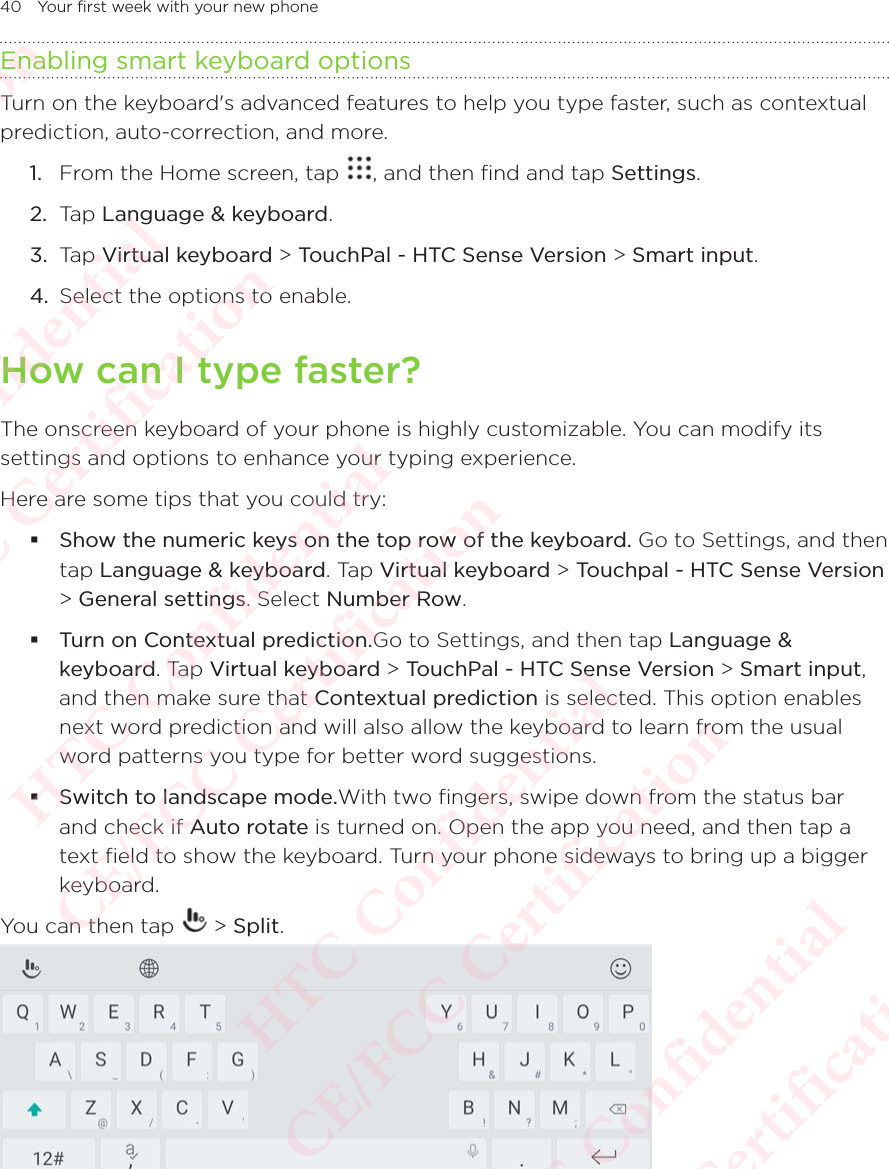 40 Your first week with your new phoneEnabling smart keyboard optionsTurn on the keyboard&apos;s advanced features to help you type faster, such as contextual prediction, auto-correction, and more. 1.  From the Home screen, tap  , and then find and tap Settings. 2.  Tap Language &amp; keyboard.3.  Tap Virtual keyboard &gt; TouchPal - HTC Sense Version &gt; Smart input.4.  Select the options to enable.How can I type faster?The onscreen keyboard of your phone is highly customizable. You can modify its settings and options to enhance your typing experience.Here are some tips that you could try: Show the numeric keys on the top row of the keyboard. Go to Settings, and then tap Language &amp; keyboard. Tap Virtual keyboard &gt; Touchpal - HTC Sense Version &gt; General settings. Select Number Row.  Turn on Contextual prediction.Go to Settings, and then tap Language &amp; keyboard. Tap Virtual keyboard &gt; TouchPal - HTC Sense Version &gt; Smart input, and then make sure that Contextual prediction is selected. This option enables next word prediction and will also allow the keyboard to learn from the usual word patterns you type for better word suggestions. Switch to landscape mode.With two fingers, swipe down from the status bar and check if Auto rotate is turned on. Open the app you need, and then tap a text field to show the keyboard. Turn your phone sideways to bring up a bigger keyboard.You can then tap   &gt; Split. HTC Confidential  CE/FCC Certification  HTC Confidential  CE/FCC Certification  HTC Confidential  CE/FCC Certification  HTC Confidential  CE/FCC Certification  HTC Confidential  CE/FCC Certification  HTC Confidential  CE/FCC Certification 