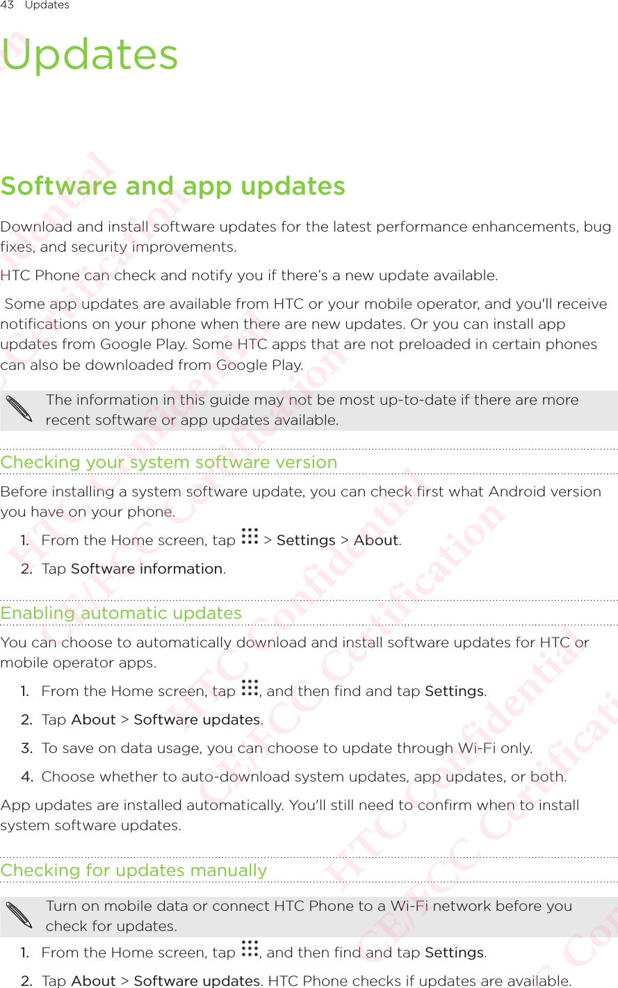 43 UpdatesUpdatesSoftware and app updatesDownload and install software updates for the latest performance enhancements, bug fixes, and security improvements. HTC Phone can check and notify you if there’s a new update available.  Some app updates are available from HTC or your mobile operator, and you&apos;ll receive notifications on your phone when there are new updates. Or you can install app updates from Google Play. Some HTC apps that are not preloaded in certain phones can also be downloaded from Google Play. The information in this guide may not be most up-to-date if there are more recent software or app updates available. Checking your system software versionBefore installing a system software update, you can check first what Android version you have on your phone. 1.  From the Home screen, tap   &gt; Settings &gt; About. 2.  Tap Software information. Enabling automatic updatesYou can choose to automatically download and install software updates for HTC or mobile operator apps. 1.  From the Home screen, tap  , and then find and tap Settings. 2.  Tap About &gt; Software updates. 3.  To save on data usage, you can choose to update through Wi-Fi only. 4.  Choose whether to auto-download system updates, app updates, or both. App updates are installed automatically. You&apos;ll still need to confirm when to install system software updates. Checking for updates manuallyTurn on mobile data or connect HTC Phone to a Wi-Fi network before you check for updates.1.  From the Home screen, tap  , and then find and tap Settings. 2.  Tap About &gt; Software updates. HTC Phone checks if updates are available. HTC Confidential  CE/FCC Certification  HTC Confidential  CE/FCC Certification  HTC Confidential  CE/FCC Certification  HTC Confidential  CE/FCC Certification  HTC Confidential  CE/FCC Certification  HTC Confidential  CE/FCC Certification 