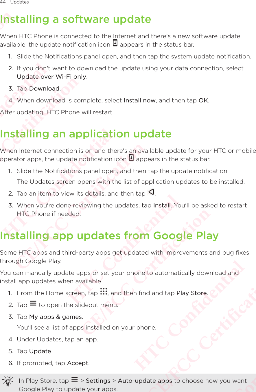 44 UpdatesInstalling a software updateWhen HTC Phone is connected to the Internet and there&apos;s a new software update available, the update notification icon When HTC Phone is connected to the Internet and there&apos;s a new software update  appears in the status bar. 1.  Slide the Notifications panel open, and then tap the system update notification. 2.  If you don&apos;t want to download the update using your data connection, select Update over Wi-Fi only. 3.  Tap Download. 4.  When download is complete, select Install now, and then tap OK. After updating, HTC Phone will restart. Installing an application updateWhen Internet connection is on and there&apos;s an available update for your HTC or mobile operator apps, the update notification icon When Internet connection is on and there&apos;s an available update for your HTC or mobile  appears in the status bar. 1.  Slide the Notifications panel open, and then tap the update notification. The Updates screen opens with the list of application updates to be installed. 2.  Tap an item to view its details, and then tap  . 3.  When you&apos;re done reviewing the updates, tap Install. You&apos;ll be asked to restart HTC Phone if needed. Installing app updates from Google PlaySome HTC apps and third-party apps get updated with improvements and bug fixes through Google Play. You can manually update apps or set your phone to automatically download and install app updates when available. 1.  From the Home screen, tap  , and then find and tap Play Store. 2.  Tap   to open the slideout menu. 3.  Tap My apps &amp; games. You&apos;ll see a list of apps installed on your phone. 4.  Under Updates, tap an app. 5.  Tap Update. 6.  If prompted, tap Accept. In Play Store, tap   &gt; Settings &gt; Auto-update apps to choose how you want Google Play to update your apps. HTC Confidential  CE/FCC Certification  HTC Confidential  CE/FCC Certification  HTC Confidential  CE/FCC Certification  HTC Confidential  CE/FCC Certification  HTC Confidential  CE/FCC Certification  HTC Confidential  CE/FCC Certification 