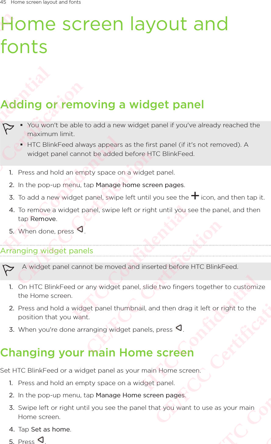 45 Home screen layout and fontsHome screen layout and fontsAdding or removing a widget panel You won&apos;t be able to add a new widget panel if you&apos;ve already reached the maximum limit.  HTC BlinkFeed always appears as the first panel (if it&apos;s not removed). A widget panel cannot be added before HTC BlinkFeed.  1.  Press and hold an empty space on a widget panel. 2.  In the pop-up menu, tap Manage home screen pages. 3.  To add a new widget panel, swipe left until you see the   icon, and then tap it. 4.  To remove a widget panel, swipe left or right until you see the panel, and then tap Remove. 5.  When done, press  . Arranging widget panels A widget panel cannot be moved and inserted before HTC BlinkFeed. 1.  On HTC BlinkFeed or any widget panel, slide two fingers together to customize the Home screen. 2.  Press and hold a widget panel thumbnail, and then drag it left or right to the position that you want. 3.  When you&apos;re done arranging widget panels, press  . Changing your main Home screenSet HTC BlinkFeed or a widget panel as your main Home screen. 1.  Press and hold an empty space on a widget panel. 2.  In the pop-up menu, tap Manage Home screen pages. 3.  Swipe left or right until you see the panel that you want to use as your main Home screen. 4.  Tap Set as home. 5.  Press  . HTC Confidential  CE/FCC Certification  HTC Confidential  CE/FCC Certification  HTC Confidential  CE/FCC Certification  HTC Confidential  CE/FCC Certification  HTC Confidential  CE/FCC Certification  HTC Confidential  CE/FCC Certification 