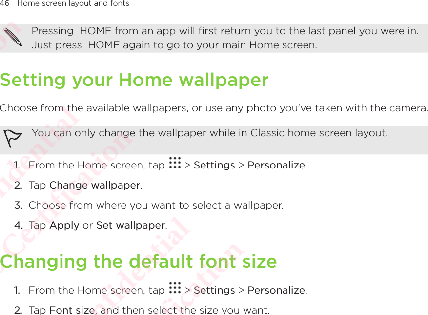 46 Home screen layout and fontsPressing  HOME from an app will first return you to the last panel you were in. Just press  HOME again to go to your main Home screen. Setting your Home wallpaperChoose from the available wallpapers, or use any photo you&apos;ve taken with the camera. You can only change the wallpaper while in Classic home screen layout.1.  From the Home screen, tap   &gt; Settings &gt; Personalize. 2.  Tap Change wallpaper. 3.  Choose from where you want to select a wallpaper. 4.  Tap Apply or Set wallpaper.Changing the default font size1.  From the Home screen, tap   &gt; Settings &gt; Personalize. 2.  Tap Font size, and then select the size you want. HTC Confidential  CE/FCC Certification  HTC Confidential  CE/FCC Certification  HTC Confidential  CE/FCC Certification  HTC Confidential  CE/FCC Certification  HTC Confidential  CE/FCC Certification  HTC Confidential  CE/FCC Certification 