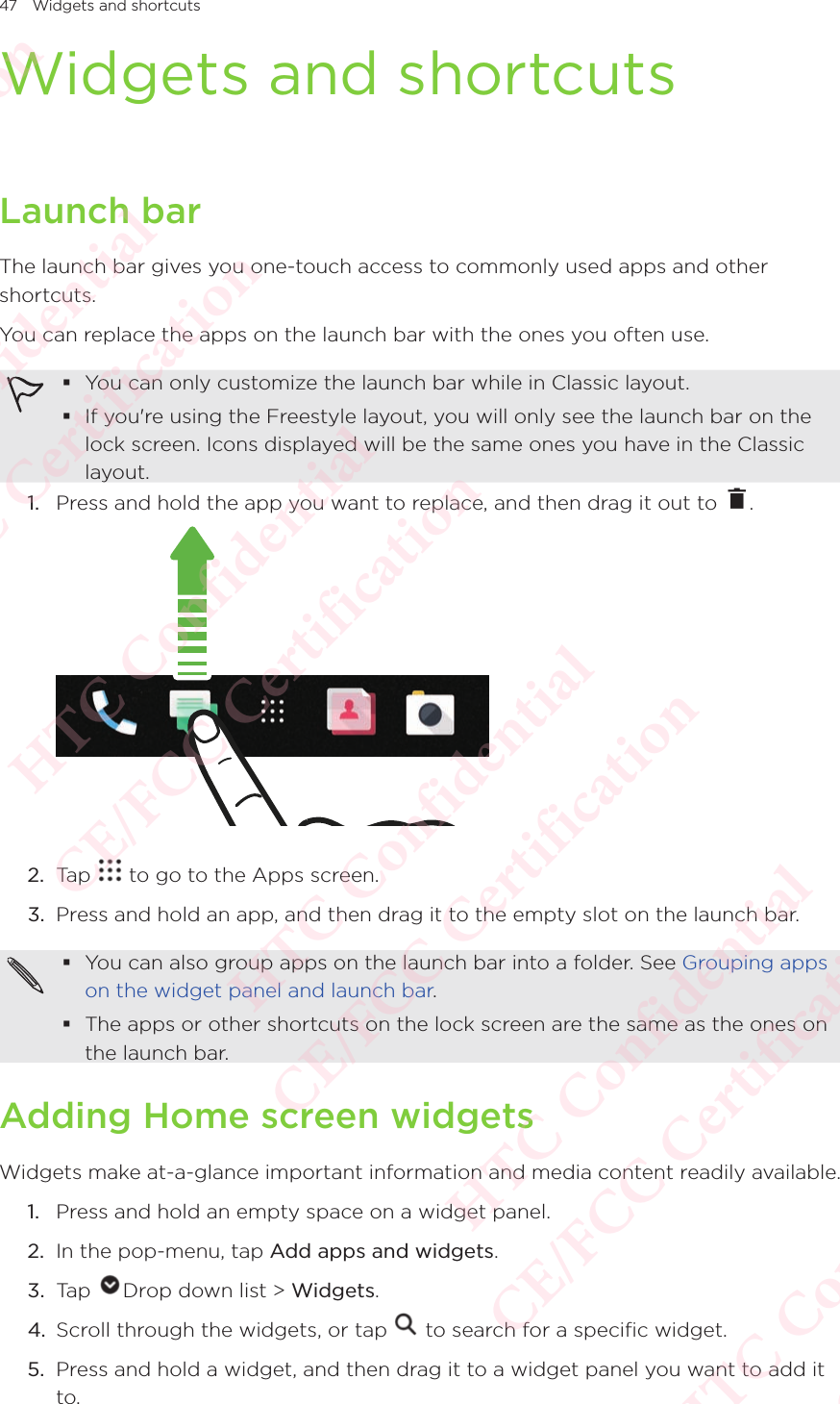47 Widgets and shortcutsWidgets and shortcutsLaunch barThe launch bar gives you one-touch access to commonly used apps and other shortcuts. You can replace the apps on the launch bar with the ones you often use.  You can only customize the launch bar while in Classic layout. If you&apos;re using the Freestyle layout, you will only see the launch bar on the lock screen. Icons displayed will be the same ones you have in the Classic layout.1.  Press and hold the app you want to replace, and then drag it out to  .  2.  Tap   to go to the Apps screen. 3.  Press and hold an app, and then drag it to the empty slot on the launch bar.  You can also group apps on the launch bar into a folder. See Grouping apps on the widget panel and launch bar.  The apps or other shortcuts on the lock screen are the same as the ones on the launch bar. Adding Home screen widgetsWidgets make at-a-glance important information and media content readily available. 1.  Press and hold an empty space on a widget panel. 2.  In the pop-menu, tap Add apps and widgets. 3.  Tap  Drop down list &gt; Widgets. 4.  Scroll through the widgets, or tap   to search for a specific widget. 5.  Press and hold a widget, and then drag it to a widget panel you want to add it to. HTC Confidential  CE/FCC Certification  HTC Confidential  CE/FCC Certification  HTC Confidential  CE/FCC Certification  HTC Confidential  CE/FCC Certification  HTC Confidential  CE/FCC Certification  HTC Confidential  CE/FCC Certification 