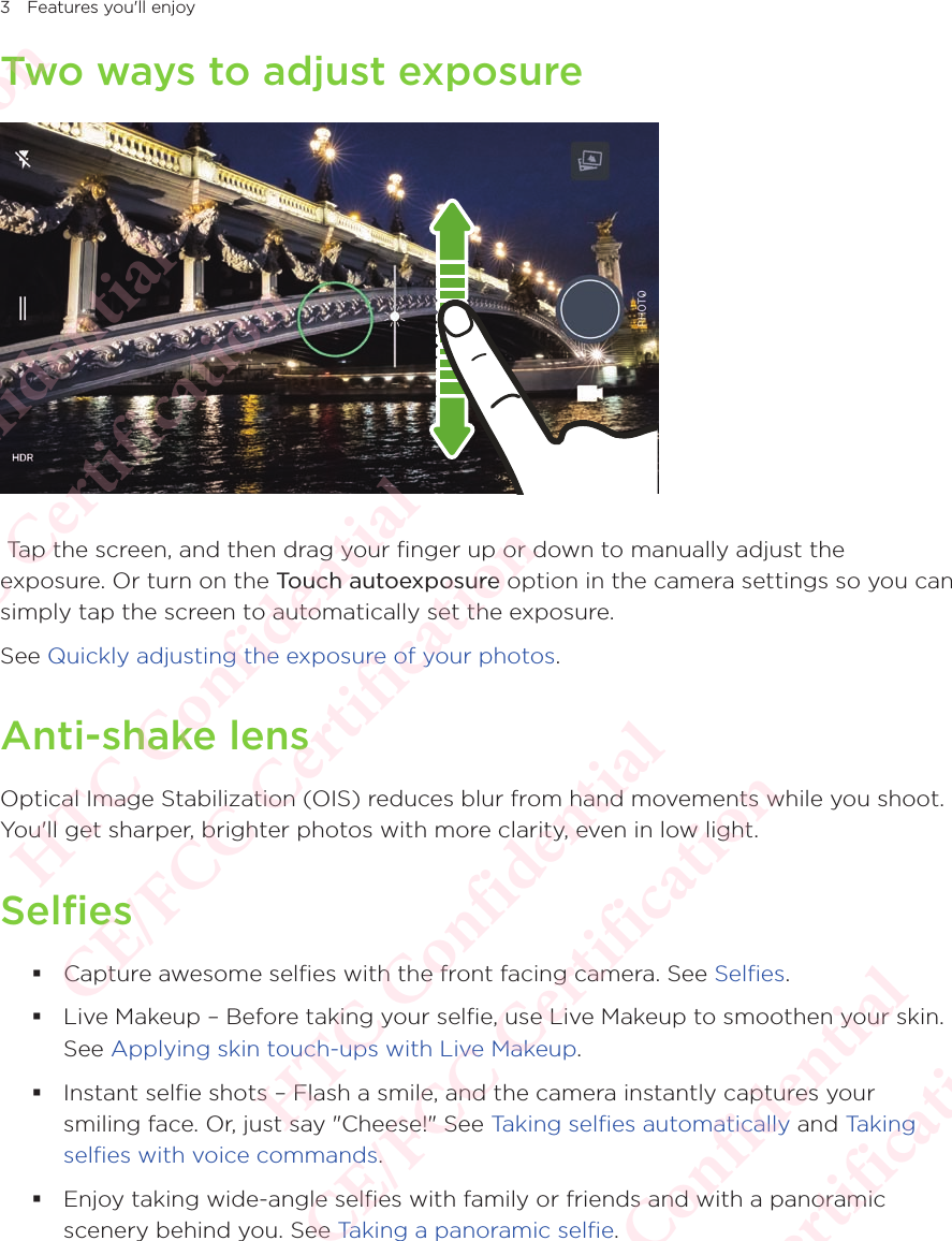 3 Features you&apos;ll enjoyTwo ways to adjust exposure Tap the screen, and then drag your finger up or down to manually adjust the exposure. Or turn on the Touch autoexposure option in the camera settings so you can simply tap the screen to automatically set the exposure. See Quickly adjusting the exposure of your photos.Anti-shake lensOptical Image Stabilization (OIS) reduces blur from hand movements while you shoot. You&apos;ll get sharper, brighter photos with more clarity, even in low light.Selfies Capture awesome selfies with the front facing camera. See Selfies.  Live Makeup – Before taking your selfie, use Live Makeup to smoothen your skin. See Applying skin touch-ups with Live Makeup.  Instant selfie shots – Flash a smile, and the camera instantly captures your smiling face. Or, just say &quot;Cheese!&quot; See Taking selfies automatically and Taking selfies with voice commands.  Enjoy taking wide-angle selfies with family or friends and with a panoramic scenery behind you. See Taking a panoramic selfie. HTC Confidential  CE/FCC Certification  HTC Confidential  CE/FCC Certification  HTC Confidential  CE/FCC Certification  HTC Confidential  CE/FCC Certification  HTC Confidential  CE/FCC Certification  HTC Confidential  CE/FCC Certification 