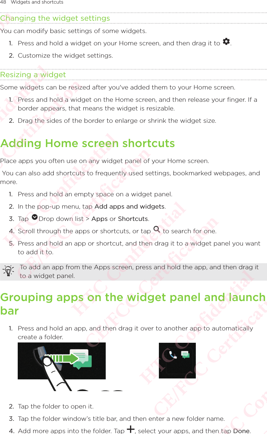 48 Widgets and shortcutsChanging the widget settingsYou can modify basic settings of some widgets. 1.  Press and hold a widget on your Home screen, and then drag it to  . 2.  Customize the widget settings. Resizing a widgetSome widgets can be resized after you&apos;ve added them to your Home screen. 1.  Press and hold a widget on the Home screen, and then release your finger. If a border appears, that means the widget is resizable. 2.  Drag the sides of the border to enlarge or shrink the widget size. Adding Home screen shortcutsPlace apps you often use on any widget panel of your Home screen.  You can also add shortcuts to frequently used settings, bookmarked webpages, and more. 1.  Press and hold an empty space on a widget panel. 2.  In the pop-up menu, tap Add apps and widgets. 3.  Tap  Drop down list &gt; Apps or Shortcuts. 4.  Scroll through the apps or shortcuts, or tap   to search for one. 5.  Press and hold an app or shortcut, and then drag it to a widget panel you want to add it to. To add an app from the Apps screen, press and hold the app, and then drag it to a widget panel. Grouping apps on the widget panel and launch bar1.  Press and hold an app, and then drag it over to another app to automatically create a folder.  2.  Tap the folder to open it. 3.  Tap the folder window’s title bar, and then enter a new folder name. 4.  Add more apps into the folder. Tap  , select your apps, and then tap Done. HTC Confidential  CE/FCC Certification  HTC Confidential  CE/FCC Certification  HTC Confidential  CE/FCC Certification  HTC Confidential  CE/FCC Certification  HTC Confidential  CE/FCC Certification  HTC Confidential  CE/FCC Certification 