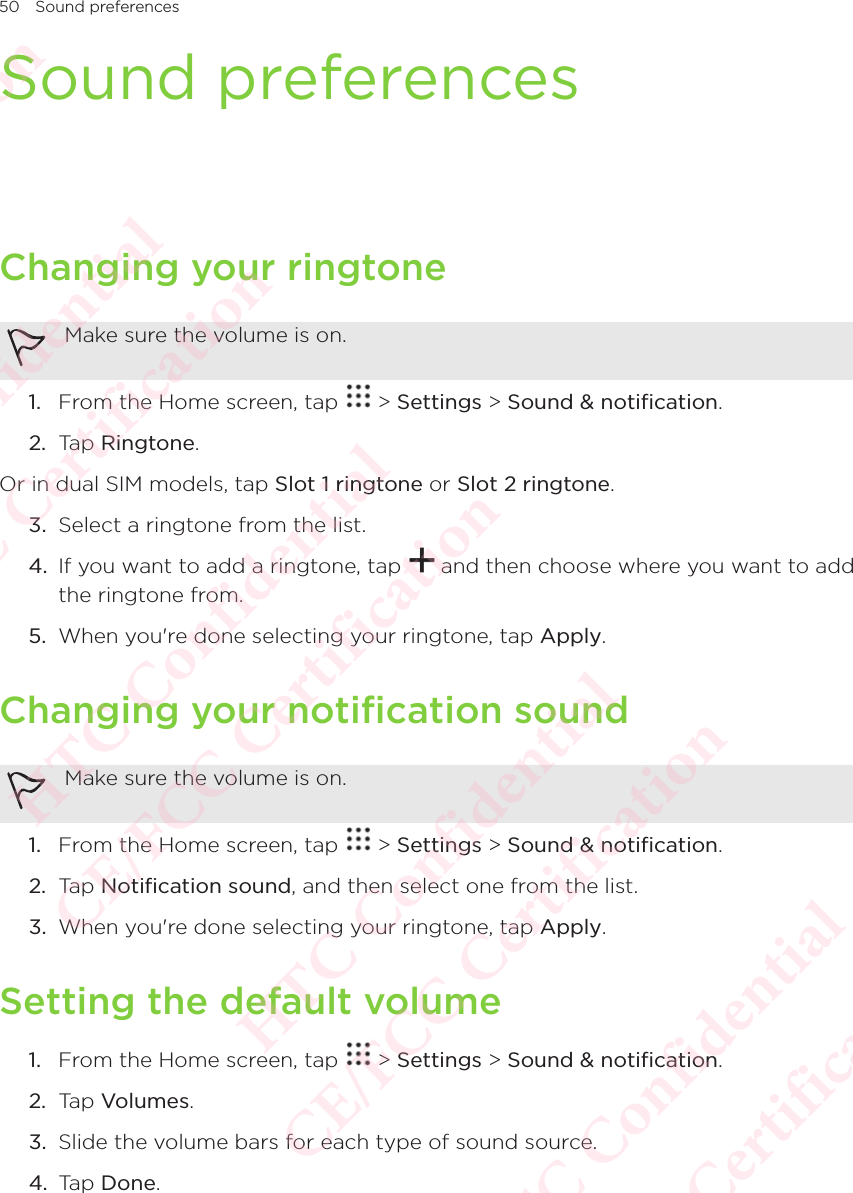 50 Sound preferencesSound preferencesChanging your ringtoneMake sure the volume is on. 1.  From the Home screen, tap   &gt; Settings &gt; Sound &amp; notification. 2.  Tap Ringtone. Or in dual SIM models, tap Slot 1 ringtone or Slot 2 ringtone. 3.  Select a ringtone from the list. 4.  If you want to add a ringtone, tap   and then choose where you want to add the ringtone from. 5.  When you&apos;re done selecting your ringtone, tap Apply. Changing your notification soundMake sure the volume is on. 1.  From the Home screen, tap   &gt; Settings &gt; Sound &amp; notification. 2.  Tap Notification sound, and then select one from the list. 3.  When you&apos;re done selecting your ringtone, tap Apply. Setting the default volume1.  From the Home screen, tap   &gt; Settings &gt; Sound &amp; notification. 2.  Tap Volumes. 3.  Slide the volume bars for each type of sound source. 4.  Tap Done. HTC Confidential  CE/FCC Certification  HTC Confidential  CE/FCC Certification  HTC Confidential  CE/FCC Certification  HTC Confidential  CE/FCC Certification  HTC Confidential  CE/FCC Certification  HTC Confidential  CE/FCC Certification 