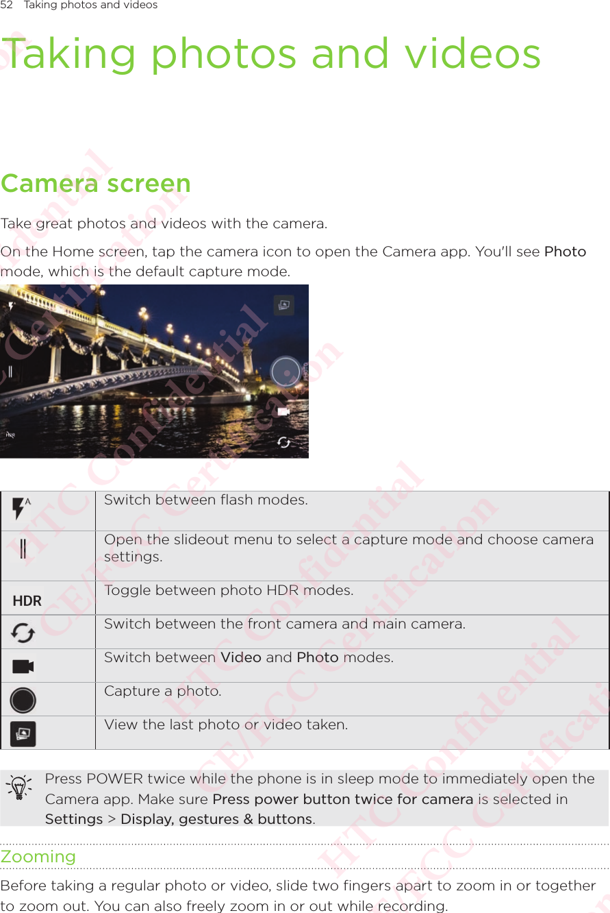 52 Taking photos and videosTaking photos and videosCamera screenTake great photos and videos with the camera. On the Home screen, tap the camera icon to open the Camera app. You&apos;ll see Photo mode, which is the default capture mode. Switch between ﬂash modes.Open the slideout menu to select a capture mode and choose camera settings. Toggle between photo HDR modes.Switch between the front camera and main camera.Switch between Video and Photo modes. Capture a photo.View the last photo or video taken.Press POWER twice while the phone is in sleep mode to immediately open the Camera app. Make sure Press power button twice for camera is selected in Settings &gt; Display, gestures &amp; buttons.ZoomingBefore taking a regular photo or video, slide two fingers apart to zoom in or together to zoom out. You can also freely zoom in or out while recording. HTC Confidential  CE/FCC Certification  HTC Confidential  CE/FCC Certification  HTC Confidential  CE/FCC Certification  HTC Confidential  CE/FCC Certification  HTC Confidential  CE/FCC Certification  HTC Confidential  CE/FCC Certification 