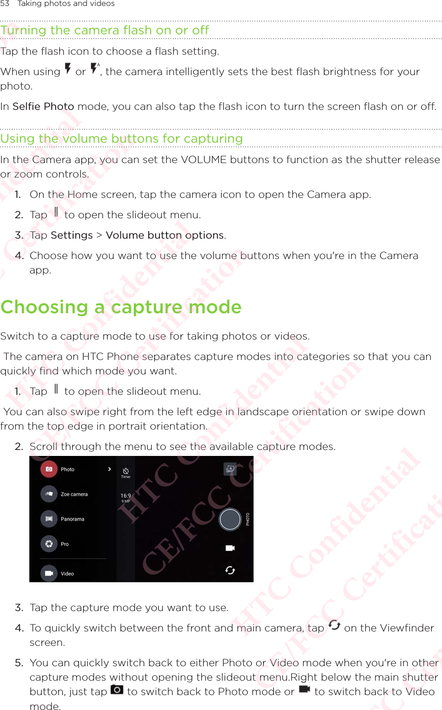 53 Taking photos and videosTurning the camera flash on or offTap the flash icon to choose a flash setting. When using   or  , the camera intelligently sets the best flash brightness for your photo. In Selfie Photo mode, you can also tap the flash icon to turn the screen flash on or off.Using the volume buttons for capturingIn the Camera app, you can set the VOLUME buttons to function as the shutter release or zoom controls. 1.  On the Home screen, tap the camera icon to open the Camera app. 2.  Tap   to open the slideout menu.3.  Tap Settings &gt; Volume button options. 4.  Choose how you want to use the volume buttons when you&apos;re in the Camera app. Choosing a capture modeSwitch to a capture mode to use for taking photos or videos.  The camera on HTC Phone separates capture modes into categories so that you can quickly find which mode you want. 1.  Tap   to open the slideout menu. You can also swipe right from the left edge in landscape orientation or swipe down from the top edge in portrait orientation. 2.  Scroll through the menu to see the available capture modes. 3.  Tap the capture mode you want to use. 4.  To quickly switch between the front and main camera, tap   on the Viewfinder screen.5.  You can quickly switch back to either Photo or Video mode when you&apos;re in other capture modes without opening the slideout menu.Right below the main shutter button, just tap capture modes without opening the slideout menu.Right below the main shutter  to switch back to Photo mode or capture modes without opening the slideout menu.Right below the main shutter  to switch back to Video mode. HTC Confidential  CE/FCC Certification  HTC Confidential  CE/FCC Certification  HTC Confidential  CE/FCC Certification  HTC Confidential  CE/FCC Certification  HTC Confidential  CE/FCC Certification  HTC Confidential  CE/FCC Certification 