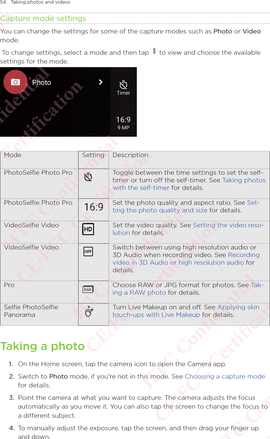 54 Taking photos and videosCapture mode settingsYou can change the settings for some of the capture modes such as Photo or Video mode. To change settings, select a mode and then tap   to view and choose the available settings for the mode. Mode Setting DescriptionPhotoSelﬁe Photo Pro Toggle between the time settings to set the self-timer or turn o the self-timer. See Taking photos with the self-timer for details.PhotoSelﬁe Photo Pro Set the photo quality and aspect ratio. See Set-ting the photo quality and size for details.VideoSelﬁe Video Set the video quality. See Setting the video reso-lution for details.VideoSelﬁe Video Switch between using high resolution audio or 3D Audio when recording video. See Recording video in 3D Audio or high resolution audio for details.Pro Choose RAW or JPG format for photos. See Ta k -ing a RAW photo for details.Selﬁe PhotoSelﬁe  PanoramaTurn Live Makeup on and o. See Applying skin touch-ups with Live Makeup for details.Taking a photo1.  On the Home screen, tap the camera icon to open the Camera app. 2.  Switch to Photo mode, if you&apos;re not in this mode. See Choosing a capture mode for details. 3.  Point the camera at what you want to capture. The camera adjusts the focus automatically as you move it. You can also tap the screen to change the focus to a different subject.4.  To manually adjust the exposure, tap the screen, and then drag your finger up and down. HTC Confidential  CE/FCC Certification  HTC Confidential  CE/FCC Certification  HTC Confidential  CE/FCC Certification  HTC Confidential  CE/FCC Certification  HTC Confidential  CE/FCC Certification  HTC Confidential  CE/FCC Certification 