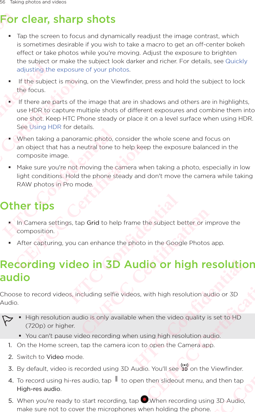56 Taking photos and videosFor clear, sharp shots Tap the screen to focus and dynamically readjust the image contrast, which is sometimes desirable if you wish to take a macro to get an off-center bokeh effect or take photos while you&apos;re moving. Adjust the exposure to brighten the subject or make the subject look darker and richer. For details, see Quickly adjusting the exposure of your photos.  If the subject is moving, on the Viewfinder, press and hold the subject to lock the focus.   If there are parts of the image that are in shadows and others are in highlights, use HDR to capture multiple shots of different exposures and combine them into one shot. Keep HTC Phone steady or place it on a level surface when using HDR. See Using HDR for details. When taking a panoramic photo, consider the whole scene and focus on an object that has a neutral tone to help keep the exposure balanced in the composite image.  Make sure you&apos;re not moving the camera when taking a photo, especially in low light conditions. Hold the phone steady and don&apos;t move the camera while taking RAW photos in Pro mode.Other tips In Camera settings, tap Grid to help frame the subject better or improve the composition.  After capturing, you can enhance the photo in the Google Photos app.Recording video in 3D Audio or high resolution audioChoose to record videos, including selfie videos, with high resolution audio or 3D Audio. High resolution audio is only available when the video quality is set to HD (720p) or higher. You can&apos;t pause video recording when using high resolution audio.1.  On the Home screen, tap the camera icon to open the Camera app. 2.  Switch to Video mode. 3.  By default, video is recorded using 3D Audio. You&apos;ll see   on the Viewfinder. 4.  To record using hi-res audio, tap   to open then slideout menu, and then tap High-res audio.5.  When you&apos;re ready to start recording, tap  .When recording using 3D Audio, make sure not to cover the microphones when holding the phone.HTC Confidential  CE/FCC Certification  HTC Confidential  CE/FCC Certification  HTC Confidential  CE/FCC Certification  HTC Confidential  CE/FCC Certification  HTC Confidential  CE/FCC Certification  HTC Confidential  CE/FCC Certification 