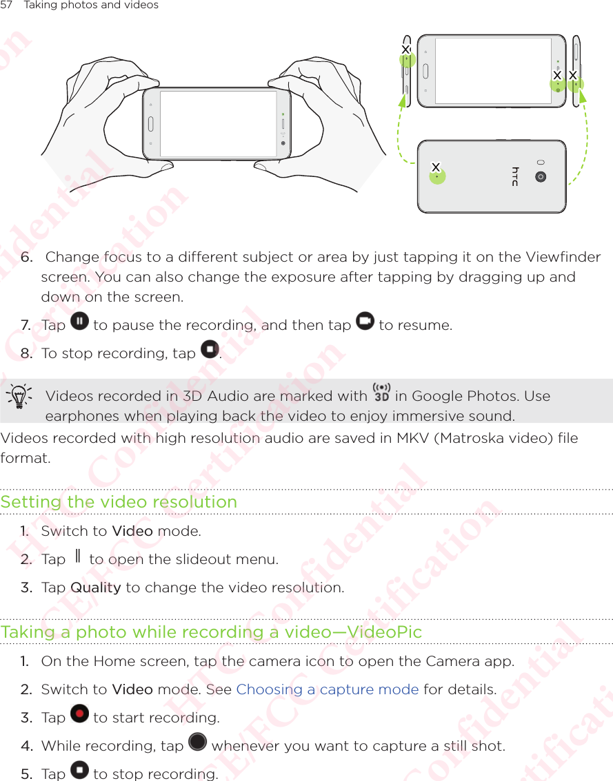 57 Taking photos and videos6.   Change focus to a different subject or area by just tapping it on the Viewfinder screen. You can also change the exposure after tapping by dragging up and down on the screen.7. Tap   to pause the recording, and then tap   to resume. 8.  To stop recording, tap  .Videos recorded in 3D Audio are marked with   in Google Photos. Use earphones when playing back the video to enjoy immersive sound.Videos recorded with high resolution audio are saved in MKV (Matroska video) file format.Setting the video resolution1.  Switch to Video mode. 2.  Tap   to open the slideout menu.3.  Tap Quality to change the video resolution. Taking a photo while recording a video—VideoPic1.  On the Home screen, tap the camera icon to open the Camera app. 2.  Switch to Video mode. See Choosing a capture mode for details. 3.  Tap   to start recording. 4.  While recording, tap   whenever you want to capture a still shot. 5.  Tap   to stop recording. HTC Confidential  CE/FCC Certification  HTC Confidential  CE/FCC Certification  HTC Confidential  CE/FCC Certification  HTC Confidential  CE/FCC Certification  HTC Confidential  CE/FCC Certification  HTC Confidential  CE/FCC Certification 
