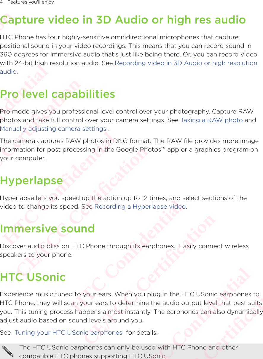 4 Features you&apos;ll enjoyCapture video in 3D Audio or high res audioHTC Phone has four highly-sensitive omnidirectional microphones that capture positional sound in your video recordings. This means that you can record sound in 360 degrees for immersive audio that’s just like being there. Or, you can record video with 24-bit high resolution audio. See Recording video in 3D Audio or high resolution audio.Pro level capabilitiesPro mode gives you professional level control over your photography. Capture RAW photos and take full control over your camera settings. See Taking a RAW photo and Manually adjusting camera settings .The camera captures RAW photos in DNG format. The RAW file provides more image information for post processing in the Google Photos™ app or a graphics program on your computer.HyperlapseHyperlapse lets you speed up the action up to 12 times, and select sections of the video to change its speed. See Recording a Hyperlapse video.Immersive soundDiscover audio bliss on HTC Phone through its earphones.  Easily connect wireless speakers to your phone.HTC USonicExperience music tuned to your ears. When you plug in the HTC USonic earphones to HTC Phone, they will scan your ears to determine the audio output level that best suits you. This tuning process happens almost instantly. The earphones can also dynamically adjust audio based on sound levels around you. See  Tuning your HTC USonic earphones  for details.The HTC USonic earphones can only be used with HTC Phone and other compatible HTC phones supporting HTC USonic. HTC Confidential  CE/FCC Certification  HTC Confidential  CE/FCC Certification  HTC Confidential  CE/FCC Certification  HTC Confidential  CE/FCC Certification  HTC Confidential  CE/FCC Certification  HTC Confidential  CE/FCC Certification 