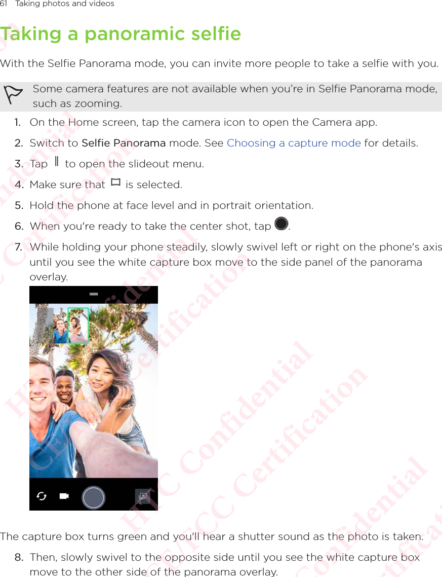 61 Taking photos and videosTaking a panoramic selfieWith the Selfie Panorama mode, you can invite more people to take a selfie with you.Some camera features are not available when you’re in Selfie Panorama mode, such as zooming. 1.  On the Home screen, tap the camera icon to open the Camera app. 2.  Switch to Selfie Panorama mode. See Choosing a capture mode for details. 3.  Tap   to open the slideout menu.4.  Make sure that   is selected.5.  Hold the phone at face level and in portrait orientation.6.  When you&apos;re ready to take the center shot, tap  . 7. While holding your phone steadily, slowly swivel left or right on the phone&apos;s axis until you see the white capture box move to the side panel of the panorama overlay. The capture box turns green and you&apos;ll hear a shutter sound as the photo is taken.8.  Then, slowly swivel to the opposite side until you see the white capture box move to the other side of the panorama overlay. HTC Confidential  CE/FCC Certification  HTC Confidential  CE/FCC Certification  HTC Confidential  CE/FCC Certification  HTC Confidential  CE/FCC Certification  HTC Confidential  CE/FCC Certification  HTC Confidential  CE/FCC Certification 