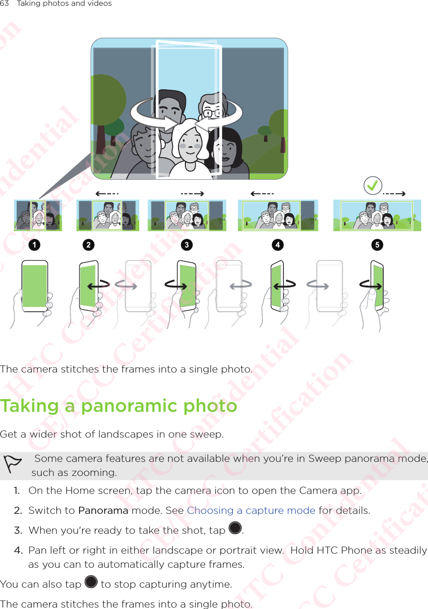 63 Taking photos and videos The camera stitches the frames into a single photo. Taking a panoramic photoGet a wider shot of landscapes in one sweep.  Some camera features are not available when you’re in Sweep panorama mode, such as zooming. 1.  On the Home screen, tap the camera icon to open the Camera app. 2.  Switch to Panorama mode. See Choosing a capture mode for details. 3.  When you&apos;re ready to take the shot, tap  . 4.  Pan left or right in either landscape or portrait view.  Hold HTC Phone as steadily as you can to automatically capture frames. You can also tap   to stop capturing anytime. The camera stitches the frames into a single photo. HTC Confidential  CE/FCC Certification  HTC Confidential  CE/FCC Certification  HTC Confidential  CE/FCC Certification  HTC Confidential  CE/FCC Certification  HTC Confidential  CE/FCC Certification  HTC Confidential  CE/FCC Certification 