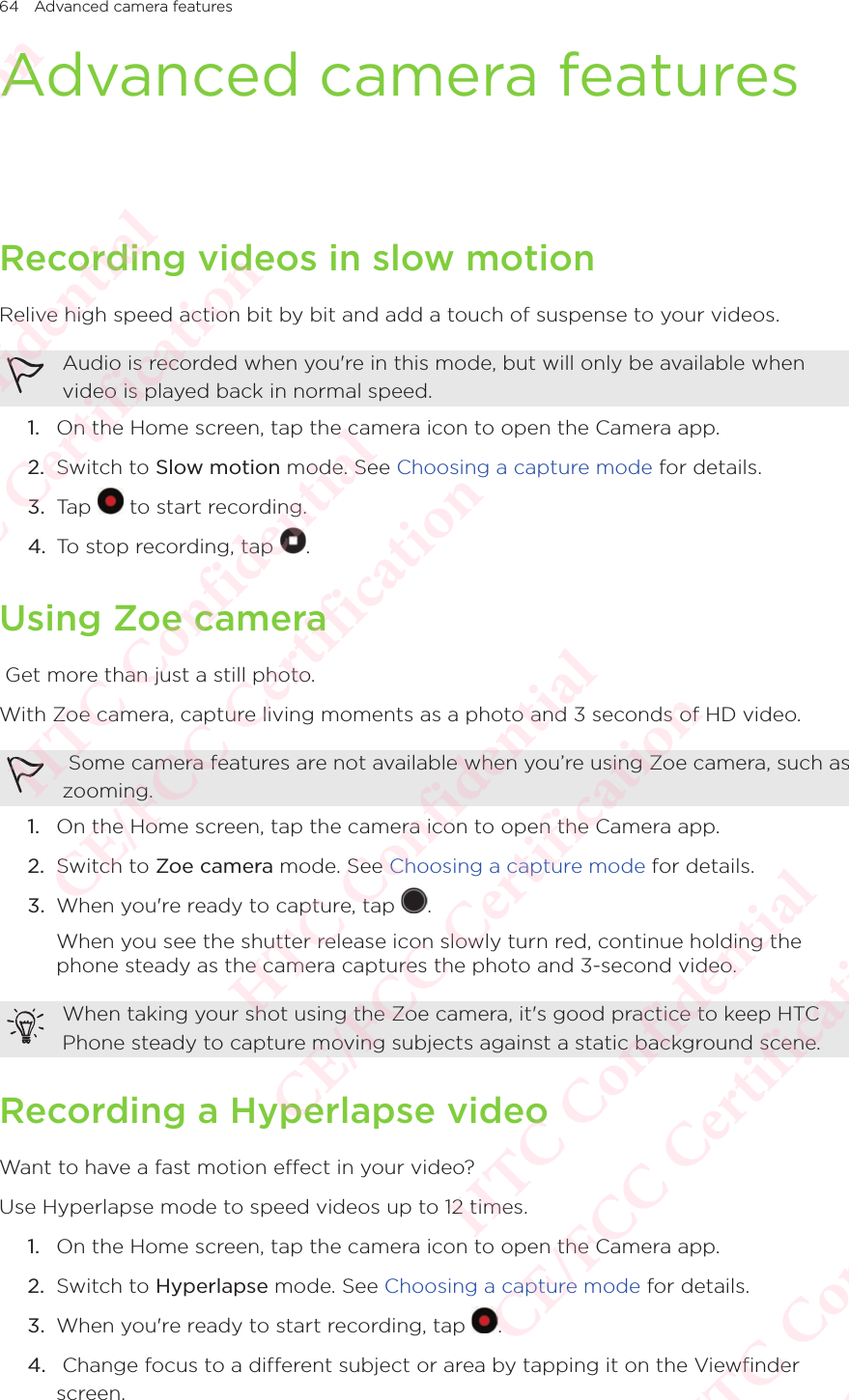 64 Advanced camera featuresAdvanced camera featuresRecording videos in slow motionRelive high speed action bit by bit and add a touch of suspense to your videos. Audio is recorded when you&apos;re in this mode, but will only be available when video is played back in normal speed. 1.  On the Home screen, tap the camera icon to open the Camera app. 2.  Switch to Slow motion mode. See Choosing a capture mode for details. 3.  Tap   to start recording. 4.  To stop recording, tap  . Using Zoe camera Get more than just a still photo. With Zoe camera, capture living moments as a photo and 3 seconds of HD video.  Some camera features are not available when you’re using Zoe camera, such as zooming. 1.  On the Home screen, tap the camera icon to open the Camera app. 2.  Switch to Zoe camera mode. See Choosing a capture mode for details. 3.  When you&apos;re ready to capture, tap  . When you see the shutter release icon slowly turn red, continue holding the phone steady as the camera captures the photo and 3-second video. When taking your shot using the Zoe camera, it&apos;s good practice to keep HTC Phone steady to capture moving subjects against a static background scene. Recording a Hyperlapse videoWant to have a fast motion effect in your video? Use Hyperlapse mode to speed videos up to 12 times.1.  On the Home screen, tap the camera icon to open the Camera app. 2.  Switch to Hyperlapse mode. See Choosing a capture mode for details. 3.  When you&apos;re ready to start recording, tap  . 4.   Change focus to a different subject or area by tapping it on the Viewfinder screen. HTC Confidential  CE/FCC Certification  HTC Confidential  CE/FCC Certification  HTC Confidential  CE/FCC Certification  HTC Confidential  CE/FCC Certification  HTC Confidential  CE/FCC Certification  HTC Confidential  CE/FCC Certification 