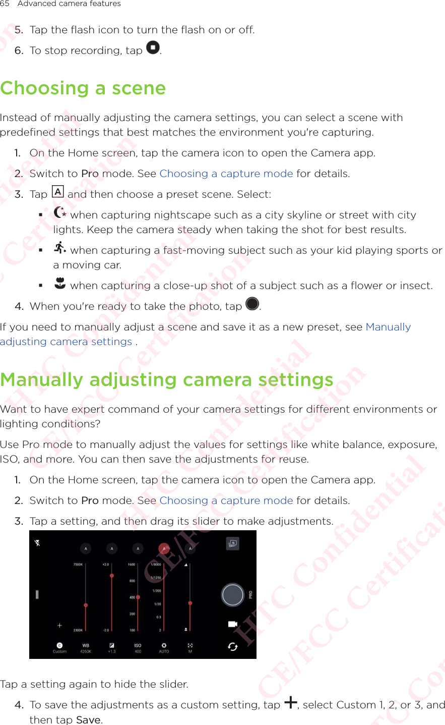 65 Advanced camera features5.  Tap the flash icon to turn the flash on or off. 6.  To stop recording, tap  . Choosing a sceneInstead of manually adjusting the camera settings, you can select a scene with predefined settings that best matches the environment you&apos;re capturing. 1.  On the Home screen, tap the camera icon to open the Camera app. 2.  Switch to Pro mode. See Choosing a capture mode for details. 3.  Tap   and then choose a preset scene. Select:  when capturing nightscape such as a city skyline or street with city lights. Keep the camera steady when taking the shot for best results.  when capturing a fast-moving subject such as your kid playing sports or a moving car.   when capturing a close-up shot of a subject such as a flower or insect.4.  When you&apos;re ready to take the photo, tap  . If you need to manually adjust a scene and save it as a new preset, see Manually adjusting camera settings .Manually adjusting camera settings Want to have expert command of your camera settings for different environments or lighting conditions? Use Pro mode to manually adjust the values for settings like white balance, exposure, ISO, and more. You can then save the adjustments for reuse. 1.  On the Home screen, tap the camera icon to open the Camera app. 2.  Switch to Pro mode. See Choosing a capture mode for details. 3.  Tap a setting, and then drag its slider to make adjustments.  Tap a setting again to hide the slider.4.  To save the adjustments as a custom setting, tap  , select Custom 1, 2, or 3, and then tap Save.HTC Confidential  CE/FCC Certification  HTC Confidential  CE/FCC Certification  HTC Confidential  CE/FCC Certification  HTC Confidential  CE/FCC Certification  HTC Confidential  CE/FCC Certification  HTC Confidential  CE/FCC Certification 