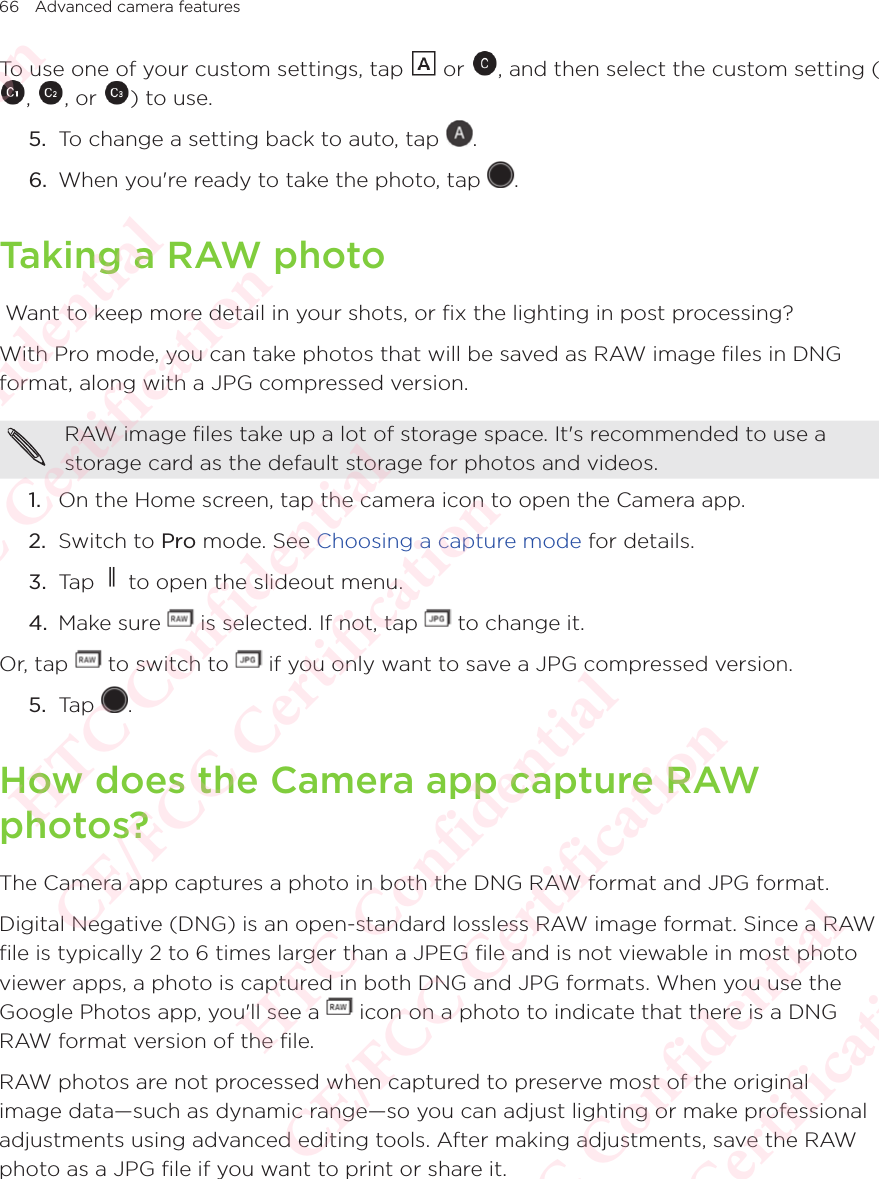 66 Advanced camera featuresTo use one of your custom settings, tap   or  , and then select the custom setting (To use one of your custom settings, tap , To use one of your custom settings, tap , or To use one of your custom settings, tap ) to use.5.  To change a setting back to auto, tap  . 6.  When you&apos;re ready to take the photo, tap  . Taking a RAW photo Want to keep more detail in your shots, or fix the lighting in post processing?With Pro mode, you can take photos that will be saved as RAW image files in DNG format, along with a JPG compressed version.RAW image files take up a lot of storage space. It&apos;s recommended to use a storage card as the default storage for photos and videos.1.  On the Home screen, tap the camera icon to open the Camera app. 2.  Switch to Pro mode. See Choosing a capture mode for details. 3.  Tap   to open the slideout menu.4.  Make sure   is selected. If not, tap   to change it.Or, tap   to switch to   if you only want to save a JPG compressed version.5.  Tap  .How does the Camera app capture RAW photos?The Camera app captures a photo in both the DNG RAW format and JPG format. Digital Negative (DNG) is an open-standard lossless RAW image format. Since a RAW file is typically 2 to 6 times larger than a JPEG file and is not viewable in most photo viewer apps, a photo is captured in both DNG and JPG formats. When you use the Google Photos app, you&apos;ll see a viewer apps, a photo is captured in both DNG and JPG formats. When you use the  icon on a photo to indicate that there is a DNG RAW format version of the file.RAW photos are not processed when captured to preserve most of the original image data—such as dynamic range—so you can adjust lighting or make professional adjustments using advanced editing tools. After making adjustments, save the RAW photo as a JPG file if you want to print or share it. HTC Confidential  CE/FCC Certification  HTC Confidential  CE/FCC Certification  HTC Confidential  CE/FCC Certification  HTC Confidential  CE/FCC Certification  HTC Confidential  CE/FCC Certification  HTC Confidential  CE/FCC Certification 