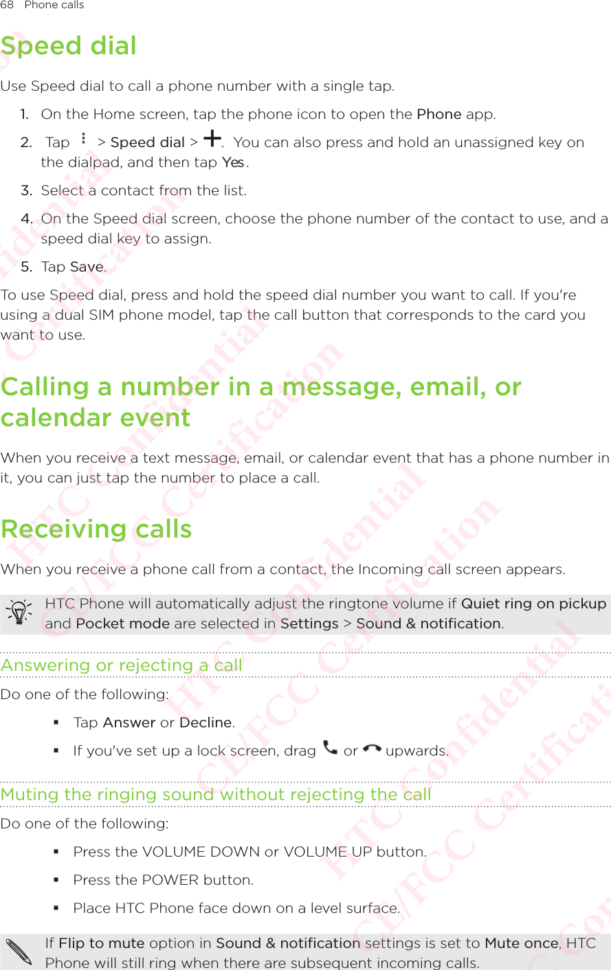 68 Phone callsSpeed dialUse Speed dial to call a phone number with a single tap. 1.  On the Home screen, tap the phone icon to open the Phone app. 2.   Tap   &gt; Speed dial &gt;  .  You can also press and hold an unassigned key on the dialpad, and then tap Yes . 3.  Select a contact from the list. 4.  On the Speed dial screen, choose the phone number of the contact to use, and a speed dial key to assign. 5.  Tap Save. To use Speed dial, press and hold the speed dial number you want to call. If you&apos;re using a dual SIM phone model, tap the call button that corresponds to the card you want to use.Calling a number in a message, email, or calendar eventWhen you receive a text message, email, or calendar event that has a phone number in it, you can just tap the number to place a call. Receiving callsWhen you receive a phone call from a contact, the Incoming call screen appears. HTC Phone will automatically adjust the ringtone volume if Quiet ring on pickup and Pocket mode are selected in Settings &gt; Sound &amp; notification. Answering or rejecting a callDo one of the following:  Tap Answer or Decline.  If you&apos;ve set up a lock screen, drag   or   upwards. Muting the ringing sound without rejecting the callDo one of the following:  Press the VOLUME DOWN or VOLUME UP button.  Press the POWER button.  Place HTC Phone face down on a level surface. If Flip to mute option in Sound &amp; notification settings is set to Mute once, HTC Phone will still ring when there are subsequent incoming calls. HTC Confidential  CE/FCC Certification  HTC Confidential  CE/FCC Certification  HTC Confidential  CE/FCC Certification  HTC Confidential  CE/FCC Certification  HTC Confidential  CE/FCC Certification  HTC Confidential  CE/FCC Certification 