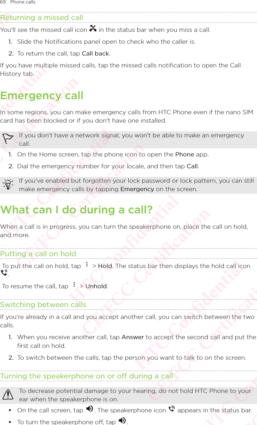 69 Phone callsReturning a missed callYou&apos;ll see the missed call icon   in the status bar when you miss a call. 1.  Slide the Notifications panel open to check who the caller is. 2.  To return the call, tap Call back. If you have multiple missed calls, tap the missed calls notification to open the Call History tab. Emergency callIn some regions, you can make emergency calls from HTC Phone even if the nano SIM card has been blocked or if you don&apos;t have one installed. If you don&apos;t have a network signal, you won&apos;t be able to make an emergency call. 1.  On the Home screen, tap the phone icon to open the Phone app. 2.  Dial the emergency number for your locale, and then tap Call. If you&apos;ve enabled but forgotten your lock password or lock pattern, you can still make emergency calls by tapping Emergency on the screen. What can I do during a call?When a call is in progress, you can turn the speakerphone on, place the call on hold, and more. Putting a call on hold To put the call on hold, tap   &gt; Hold. The status bar then displays the hold call icon  To put the call on hold, tap .  To resume the call, tap   &gt; Unhold. Switching between callsIf you’re already in a call and you accept another call, you can switch between the two calls. 1.  When you receive another call, tap Answer to accept the second call and put the first call on hold. 2.  To switch between the calls, tap the person you want to talk to on the screen. Turning the speakerphone on or off during a callTo decrease potential damage to your hearing, do not hold HTC Phone to your ear when the speakerphone is on.  On the call screen, tap  . The speakerphone icon   appears in the status bar.  To turn the speakerphone off, tap  . HTC Confidential  CE/FCC Certification  HTC Confidential  CE/FCC Certification  HTC Confidential  CE/FCC Certification  HTC Confidential  CE/FCC Certification  HTC Confidential  CE/FCC Certification  HTC Confidential  CE/FCC Certification 