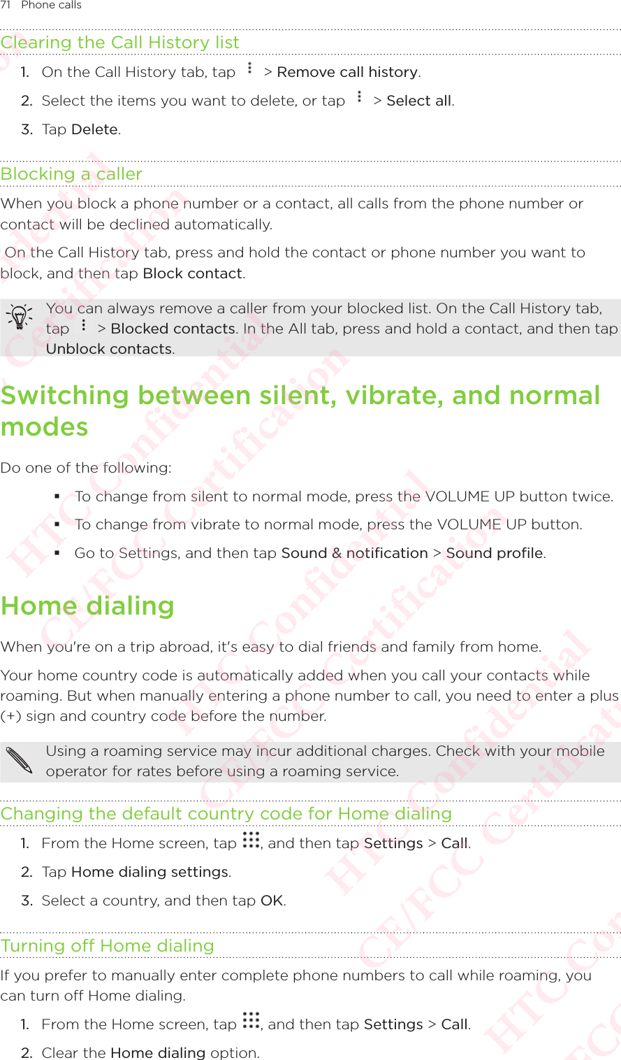 71 Phone callsClearing the Call History list1.  On the Call History tab, tap   &gt; Remove call history. 2.  Select the items you want to delete, or tap   &gt; Select all. 3.  Tap Delete. Blocking a callerWhen you block a phone number or a contact, all calls from the phone number or contact will be declined automatically.  On the Call History tab, press and hold the contact or phone number you want to block, and then tap Block contact. You can always remove a caller from your blocked list. On the Call History tab, tap You can always remove a caller from your blocked list. On the Call History tab,  &gt; Blocked contacts. In the All tab, press and hold a contact, and then tap Unblock contacts. Switching between silent, vibrate, and normal modesDo one of the following:  To change from silent to normal mode, press the VOLUME UP button twice.  To change from vibrate to normal mode, press the VOLUME UP button.  Go to Settings, and then tap Sound &amp; notification &gt; Sound profile. Home dialingWhen you&apos;re on a trip abroad, it&apos;s easy to dial friends and family from home. Your home country code is automatically added when you call your contacts while roaming. But when manually entering a phone number to call, you need to enter a plus (+) sign and country code before the number. Using a roaming service may incur additional charges. Check with your mobile operator for rates before using a roaming service. Changing the default country code for Home dialing1.  From the Home screen, tap  , and then tap Settings &gt; Call. 2.  Tap Home dialing settings. 3.  Select a country, and then tap OK. Turning off Home dialingIf you prefer to manually enter complete phone numbers to call while roaming, you can turn off Home dialing. 1.  From the Home screen, tap  , and then tap Settings &gt; Call. 2.  Clear the Home dialing option. HTC Confidential  CE/FCC Certification  HTC Confidential  CE/FCC Certification  HTC Confidential  CE/FCC Certification  HTC Confidential  CE/FCC Certification  HTC Confidential  CE/FCC Certification  HTC Confidential  CE/FCC Certification 