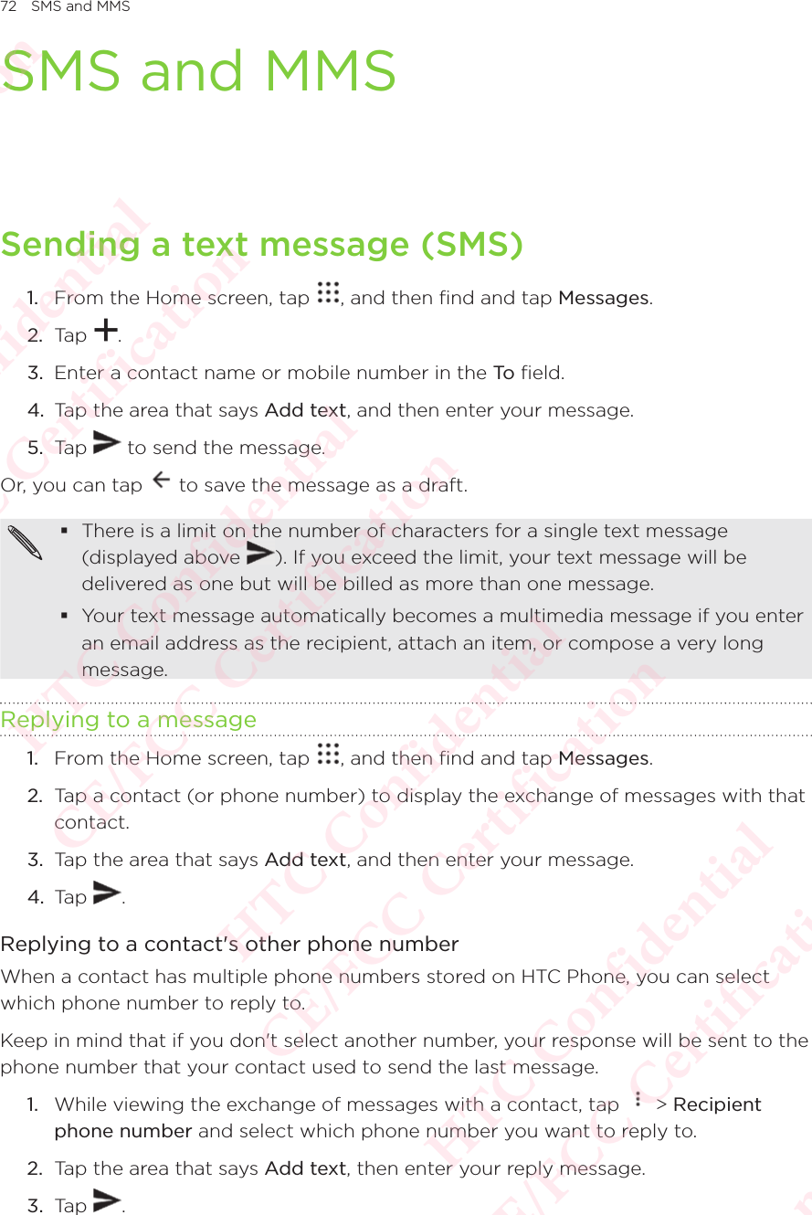 72 SMS and MMSSMS and MMSSending a text message (SMS)1.  From the Home screen, tap  , and then find and tap Messages. 2.  Tap  . 3.  Enter a contact name or mobile number in the To  field. 4.  Tap the area that says Add text, and then enter your message. 5.  Tap   to send the message. Or, you can tap   to save the message as a draft.  There is a limit on the number of characters for a single text message (displayed above There is a limit on the number of characters for a single text message ). If you exceed the limit, your text message will be delivered as one but will be billed as more than one message.  Your text message automatically becomes a multimedia message if you enter an email address as the recipient, attach an item, or compose a very long message. Replying to a message1.  From the Home screen, tap  , and then find and tap Messages. 2.  Tap a contact (or phone number) to display the exchange of messages with that contact. 3.  Tap the area that says Add text, and then enter your message. 4.  Tap  . Replying to a contact&apos;s other phone numberWhen a contact has multiple phone numbers stored on HTC Phone, you can select which phone number to reply to. Keep in mind that if you don&apos;t select another number, your response will be sent to the phone number that your contact used to send the last message. 1.  While viewing the exchange of messages with a contact, tap   &gt; Recipient phone number and select which phone number you want to reply to. 2.  Tap the area that says Add text, then enter your reply message. 3.  Tap  . HTC Confidential  CE/FCC Certification  HTC Confidential  CE/FCC Certification  HTC Confidential  CE/FCC Certification  HTC Confidential  CE/FCC Certification  HTC Confidential  CE/FCC Certification  HTC Confidential  CE/FCC Certification 