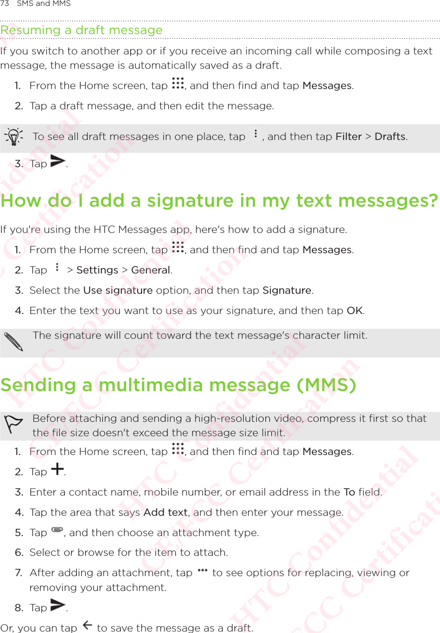 73 SMS and MMSResuming a draft messageIf you switch to another app or if you receive an incoming call while composing a text message, the message is automatically saved as a draft. 1.  From the Home screen, tap  , and then find and tap Messages. 2.  Tap a draft message, and then edit the message. To see all draft messages in one place, tap  , and then tap Filter &gt; Drafts. 3.  Tap  . How do I add a signature in my text messages? If you&apos;re using the HTC Messages app, here&apos;s how to add a signature. 1.  From the Home screen, tap  , and then find and tap Messages. 2.  Tap   &gt; Settings &gt; General. 3.  Select the Use signature option, and then tap Signature. 4.  Enter the text you want to use as your signature, and then tap OK. The signature will count toward the text message&apos;s character limit. Sending a multimedia message (MMS)Before attaching and sending a high-resolution video, compress it first so that the file size doesn&apos;t exceed the message size limit. 1.  From the Home screen, tap  , and then find and tap Messages. 2.  Tap  . 3.  Enter a contact name, mobile number, or email address in the To  field. 4.  Tap the area that says Add text, and then enter your message. 5.  Tap  , and then choose an attachment type. 6.  Select or browse for the item to attach. 7. After adding an attachment, tap   to see options for replacing, viewing or removing your attachment. 8.  Tap  . Or, you can tap   to save the message as a draft. HTC Confidential  CE/FCC Certification  HTC Confidential  CE/FCC Certification  HTC Confidential  CE/FCC Certification  HTC Confidential  CE/FCC Certification  HTC Confidential  CE/FCC Certification  HTC Confidential  CE/FCC Certification 